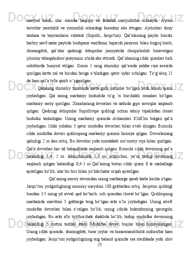 mavjud   boiib,   ular   orasida   haqiqiy   va   fantatik   mavjudotlar   uchraydi.   Ayrim
tasvirlar   yaxshilik   va   yomonlik   oitasidagi   kurashni   aks   ettugan.   Ayrimlari   diniy
tantana   va   bayramlarni   eslatadi   (Sopolli,   Jarqo'ton).   Qal’alaming   paydo   boiishi
harbiy xavf-xatar paytida boshpana vazifasini bajarish jarayoni bilan bogiiq boiib,
shuningdek,   qal’alar   qadimgi   dehqonlar   jamiyatida   chuqurlashib   boravotgan
ijtimoiy tabaqalashuv jarayonini o'zida aks ettiradi. Qal’alaming ichki qismlari turli
uslublarda   bunyod   etilgan.   Gonur   1   ning   shimoliy   qal’asida   yakka   reja   asosida
qurilgan katta zal va biridan biriga o‘tiladigan qator uylar ochilgan. To‘g‘aloq 21
da ham qal’a to'la qazib o ‘rganilgan. 
Qalaning   shimoliy   tomonida   katta   gulli   ustunlar   bo‘lgan   bosh   kirish   qismi
joylashgan.   Qal   aning   markaziy   hududida   to‘g   ‘ri   burchakli   xonalari   bo‘lgan
markaziy  saroy qurilgan.  Xonalaming devorlari  va sathida  gips suvoqlar  saqlanib
qolgan.   Qadimgi   dehqonlar   Sopollitepa   qishlogl   uchun   tabiiy   tepalikdan   iborat
hududni   tanlashgan.   Uning   markaziy   qismida   olchamlari   82x82m   bolgan   qal’a
joylashgan.   Ichki   yolakni   3  qator   mudofaa   devorlari   bilan   o'rab  olingan.   Birinchi
ichki   mudofaa   devori   qishloqning   markaziy   qismini   himoya   qilgan.   Devorlaming
qalinligi 2 m dan ortiq. Bu devorlar juda murakkab me’moriy reja bilan qurilgan.
Qal'a devorlari har xil balandlikda saqlanib qolgan. Birinchi ichki devoming qal’a
balandligi   1,4-   2   m.   ikkinchisiniki   1,2   m,   uchinchisi,   ya’ni   tashqi   devoming
saqlanib   qolgan   balandligi   0,4-1   m   Qal’aning   butun   ichki   qismi   8   ta   mahallaga
ajratilgan bo‘lib, ular bir-biri bilan yo‘lakchalar orqali ajratilgan. 
Qal’aning asosiy devoridan uning markaziga qarab katta kocha o'tgan.
Jarqo‘ton yodgorliglning umumiy maydoni 100 gektardan ortiq. Jarqoton qishlogl
bundan 3.5 ming yil avval qad ko‘tarib, uch qismdan iborat bo‘lgan. Qishloqning
markazida   mavdoni   5   gektarga   teng   bo‘lgan   arki   a’lo   joylashgan.   Uning   atrofi
mudofaa   devorlari   bilan   o‘ralgan   bo‘lib,   uning   ichida   hukmdoming   qarorgohi
joylashgan.   Bu   arki   a'lo   to'rtburchak   shaklida   bo‘lib,   tashqi   mudofaa   devorining
balandligi   5   metmi   tashkil   etadi.   Mudofaa   devori   buijlar   bilan   himoyalangan.
Uning ichki qismida, shuningdek, turar joylar va hunarmandchilik inshootlar ham
joylashgan. Jarqo‘ton yodgorligining eng baland qismida esa otashkada yoki olov
25 