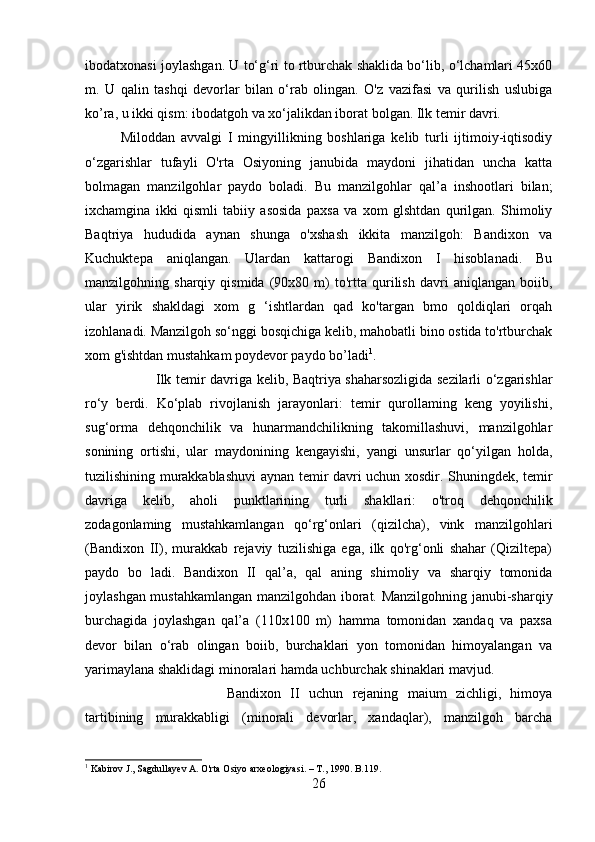 ibodatxonasi joylashgan. U to‘g‘ri to rtburchak shaklida bo‘lib, o‘lchamlari 45x60
m.   U   qalin   tashqi   devorlar   bilan   o‘rab   olingan.   O'z   vazifasi   va   qurilish   uslubiga
ko’ra, u ikki qism: ibodatgoh va xo‘jalikdan iborat bolgan. Ilk temir davri. 
Miloddan   avvalgi   I   mingyillikning   boshlariga   kelib   turli   ijtimoiy-iqtisodiy
o‘zgarishlar   tufayli   O'rta   Osiyoning   janubida   maydoni   jihatidan   uncha   katta
bolmagan   manzilgohlar   paydo   boladi.   Bu   manzilgohlar   qal’a   inshootlari   bilan;
ixchamgina   ikki   qismli   tabiiy   asosida   paxsa   va   xom   glshtdan   qurilgan.   Shimoliy
Baqtriya   hududida   aynan   shunga   o'xshash   ikkita   manzilgoh:   Bandixon   va
Kuchuktepa   aniqlangan.   Ulardan   kattarogi   Bandixon   I   hisoblanadi.   Bu
manzilgohning  sharqiy   qismida   (90x80   m)   to'rtta  qurilish   davri   aniqlangan   boiib,
ular   yirik   shakldagi   xom   g   ‘ishtlardan   qad   ko'targan   bmo   qoldiqlari   orqah
izohlanadi. Manzilgoh so‘nggi bosqichiga kelib, mahobatli bino ostida to'rtburchak
xom g'ishtdan mustahkam poydevor paydo bo’ladi 1
. 
Ilk temir davriga kelib, Baqtriya shaharsozligida sezilarli o‘zgarishlar
ro‘y   berdi.   Ko‘plab   rivojlanish   jarayonlari:   temir   qurollaming   keng   yoyilishi,
sug‘orma   dehqonchilik   va   hunarmandchilikning   takomillashuvi,   manzilgohlar
sonining   ortishi,   ular   maydonining   kengayishi,   yangi   unsurlar   qo‘yilgan   holda,
tuzilishining murakkablashuvi  aynan temir davri uchun xosdir. Shuningdek, temir
davriga   kelib,   aholi   punktlarining   turli   shakllari:   o'troq   dehqonchilik
zodagonlaming   mustahkamlangan   qo‘rg‘onlari   (qizilcha),   vink   manzilgohlari
(Bandixon   II),   murakkab   rejaviy   tuzilishiga   ega,   ilk   qo'rg‘onli   shahar   (Qiziltepa)
paydo   bo   ladi.   Bandixon   II   qal’a,   qal   aning   shimoliy   va   sharqiy   tomonida
joylashgan mustahkamlangan manzilgohdan iborat. Manzilgohning janubi-sharqiy
burchagida   joylashgan   qal’a   (110x100   m)   hamma   tomonidan   xandaq   va   paxsa
devor   bilan   o‘rab   olingan   boiib,   burchaklari   yon   tomonidan   himoyalangan   va
yarimaylana shaklidagi minoralari hamda uchburchak shinaklari mavjud. 
Bandixon   II   uchun   rejaning   maium   zichligi,   himoya
tartibining   murakkabligi   (minorali   devorlar,   xandaqlar),   manzilgoh   barcha
1
 Kabirov J., Sagdullayev A. O'rta Osiyo arxeologiyasi. –  Т ., 1990. B.119.
26 