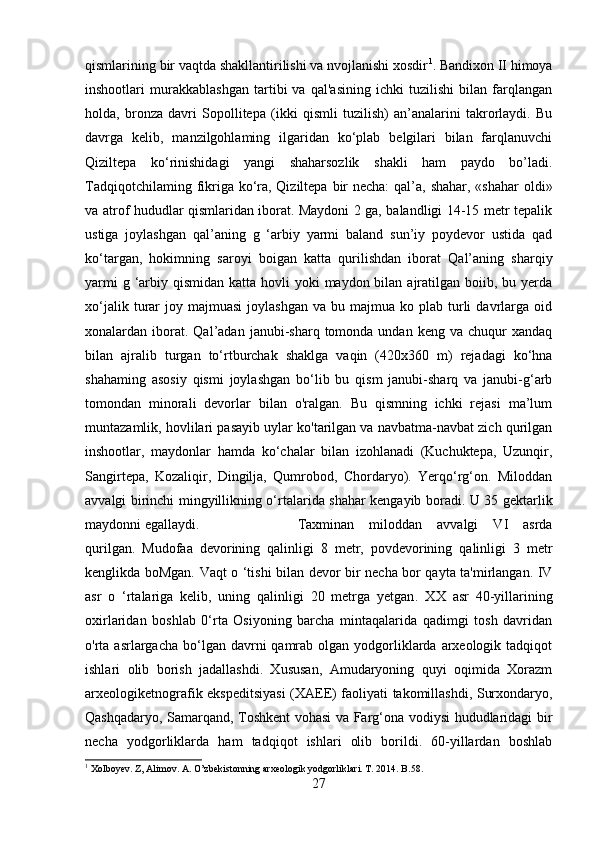 qismlarining bir vaqtda shakllantirilishi va nvojlanishi xosdir 1
. Bandixon II himoya
inshootlari   murakkablashgan   tartibi   va   qal'asining   ichki   tuzilishi   bilan   farqlangan
holda,   bronza   davri   Sopollitepa   (ikki   qismli   tuzilish)   an’analarini   takrorlaydi.   Bu
davrga   kelib,   manzilgohlaming   ilgaridan   ko‘plab   belgilari   bilan   farqlanuvchi
Qiziltepa   ko‘rinishidagi   yangi   shaharsozlik   shakli   ham   paydo   bo’ladi.
Tadqiqotchilaming fikriga ko‘ra, Qiziltepa bir necha:  qal’a, shahar, «shahar  oldi»
va atrof hududlar qismlaridan iborat. Maydoni 2 ga, balandligi 14-15 metr tepalik
ustiga   joylashgan   qal’aning   g   ‘arbiy   yarmi   baland   sun’iy   poydevor   ustida   qad
ko‘targan,   hokimning   saroyi   boigan   katta   qurilishdan   iborat   Qal’aning   sharqiy
yarmi  g ‘arbiy qismidan katta hovli  yoki  maydon bilan ajratilgan boiib, bu yerda
xo‘jalik  turar   joy  majmuasi   joylashgan   va  bu  majmua  ko  plab  turli  davrlarga  oid
xonalardan  iborat.  Qal’adan  janubi-sharq  tomonda  undan  keng   va  chuqur   xandaq
bilan   ajralib   turgan   to‘rtburchak   shaklga   vaqin   (420x360   m)   rejadagi   ko‘hna
shahaming   asosiy   qismi   joylashgan   bo‘lib   bu   qism   janubi-sharq   va   janubi-g‘arb
tomondan   minorali   devorlar   bilan   o'ralgan.   Bu   qismning   ichki   rejasi   ma’lum
muntazamlik, hovlilari pasayib uylar ko'tarilgan va navbatma-navbat zich qurilgan
inshootlar,   maydonlar   hamda   ko‘chalar   bilan   izohlanadi   (Kuchuktepa,   Uzunqir,
Sangirtepa,   Kozaliqir,   Dingilja,   Qumrobod,   Chordaryo).   Yerqo‘rg‘on.   Miloddan
avvalgi birinchi mingyillikning o‘rtalarida shahar kengayib boradi. U 35 gektarlik
maydonni egallaydi.  Taxminan   miloddan   avvalgi   VI   asrda
qurilgan.   Mudofaa   devorining   qalinligi   8   metr,   povdevorining   qalinligi   3   metr
kenglikda boMgan. Vaqt o ‘tishi bilan devor bir necha bor qayta ta'mirlangan. IV
asr   o   ‘rtalariga   kelib,   uning   qalinligi   20   metrga   yetgan .   XX   asr   40-yillarining
oxirlaridan   boshlab   0‘rta   Osiyoning   barcha   mintaqalarida   qadimgi   tosh   davridan
o'rta asrlargacha  bo‘lgan davrni  qamrab  olgan yodgorliklarda  arxeologik tadqiqot
ishlari   olib   borish   jadallashdi.   Xususan,   Amudaryoning   quyi   oqimida   Xorazm
arxeologiketnografik ekspeditsiyasi  (XAEE) faoliyati takomillashdi, Surxondaryo,
Qashqadaryo, Samarqand, Toshkent vohasi va Farg‘ona vodiysi hududlaridagi bir
necha   yodgorliklarda   ham   tadqiqot   ishlari   olib   borildi.   60-yillardan   boshlab
1
 Xolboyev. Z, Alimov. A. O’zbekistonning arxeologik yodgorliklari. T. 2014. B.58.
27 