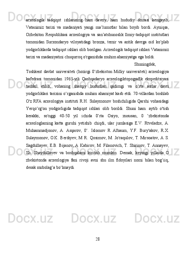 arxeologik   tadqiqot   ishlarining   ham   davriy,   ham   hududiy   doirasi   kengayib,
Vatanimiz   tarixi   va   madaniyati   yangi   ma’lumotlar   bilan   boyib   bordi.   Ayniqsa,
Ozbekiton   Respublikasi   arxeologiya   va   san’atshunoslik   llmiy-tadqiqot   institutlari
tomonidan   Surxondaryo   viloyatidagi   bronza,   temir   va   antik   davrga   oid   ko‘plab
yodgorliklarda tadqiqot ishlari olib borilgan. Arxeologik tadqiqot ishlari Vatanimiz
tarixi va madaniyatini chuqurroq o'rganishda muhim ahamiyatga ega boldi. 
Shuningdek,
Toshkent   davlat   universiteti   (hozirgi   0‘zbekiston   Milliy   universiteti)   arxeologiya
kafedrasi   tomonidan   1963-yili   Qashqadaryo   arxeologiktopografik   ekspeditsiyasi
tashkil   etilib,   vohaning   sharqiy   hududlari   qadimgi   va   o‘rta   asrlar   davri
yodgorliklari tarixini o‘rganishda muhim ahamiyat kasb etdi. 70-villardan boshlab
O'z   RFA   arxeologiya   instituti   R.H.   Sulaymonov   boshchiligida   Qarshi   vohasidagi
Yerqo‘rg'on   yodgorligida   tadqiqot   ishlari   olib   borildi.   Shuni   ham.   aytib   o'tish
kerakki,   so'nggi   40-50   yil   ichida   0‘rta   Osiyo,   xususan,   0   ‘zbekistonda
arxeologlaming   katta   guruhi   yetishib   chiqdi,   ular   jumlasiga   E.V.   Rtveladze,   A.
Muhammadjonov,   A.   Asqarov,   0‘.   Islomov   R   Albaum,   Y.F.   Bury'akov,   R.X.
Sulaymonov,   O.K.   Berdiyev,   M   R.   Qosimov,   M.   Jo'raqulov,   T.   Mirsoatov,   A   S.
Sagdullayev,   E.B.   Bijanov,   A   Kabirov,   M.   Filanovich,   T.   Shirinov,   T.   Annayev,
Sh.   Shaydullavev   va   boshqalami   kiritish   mumkin.   Demak,   keyingi   yillaida   O
zbekistonda   arxeologiya   fani   rivoji   avni   shu   ilm   fidoyilari   nomi   bilan   bog‘iiq,
desak mubolag‘a bo‘lmaydi. 
28 