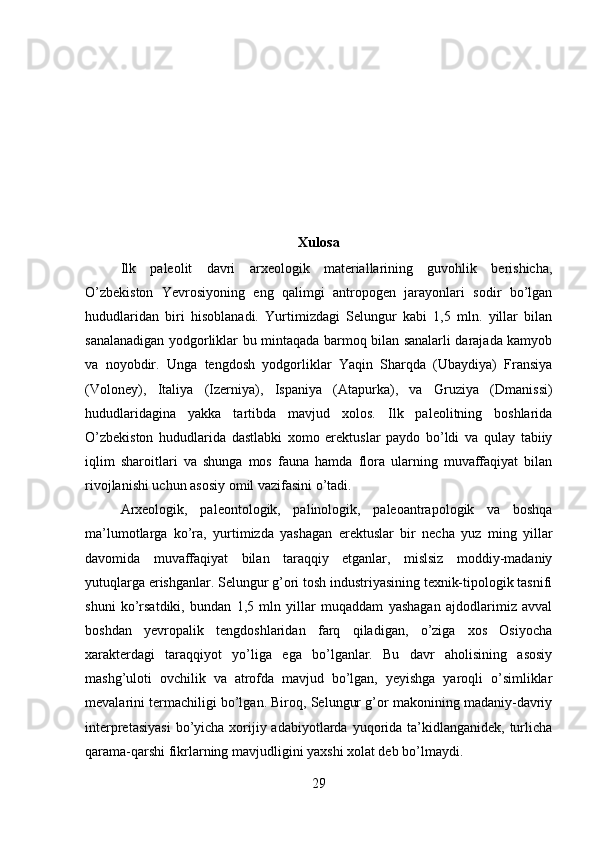 Xulosa
Ilk   paleolit   davri   arxeologik   materiallarining   guvohlik   berishicha,
O’zbekiston   Yevrosiyoning   eng   qalimgi   antropogen   jarayonlari   sodir   bo’lgan
hududlaridan   biri   hisoblanadi.   Yurtimizdagi   Selungur   kabi   1,5   mln.   yillar   bilan
sanalanadigan yodgorliklar bu mintaqada barmoq bilan sanalarli darajada kamyob
va   noyobdir.   Unga   tengdosh   yodgorliklar   Yaqin   Sharqda   (Ubaydiya)   Fransiya
(Voloney),   Italiya   (Izerniya),   Ispaniya   (Atapurka),   va   Gruziya   (Dmanissi)
hududlaridagina   yakka   tartibda   mavjud   xolos.   Ilk   paleolitning   boshlarida
O’zbekiston   hududlarida   dastlabki   xomo   erektuslar   paydo   bo’ldi   va   qulay   tabiiy
iqlim   sharoitlari   va   shunga   mos   fauna   hamda   flora   ularning   muvaffaqiyat   bilan
rivojlanishi uchun asosiy omil vazifasini o’tadi. 
Arxeologik,   paleontologik,   palinologik,   paleoantrapologik   va   boshqa
ma’lumotlarga   ko’ra,   yurtimizda   yashagan   erektuslar   bir   necha   yuz   ming   yillar
davomida   muvaffaqiyat   bilan   taraqqiy   etganlar,   mislsiz   moddiy-madaniy
yutuqlarga erishganlar. Selungur g’ori tosh industriyasining texnik-tipologik tasnifi
shuni   ko’rsatdiki,   bundan   1,5   mln   yillar   muqaddam   yashagan   ajdodlarimiz   avval
boshdan   yevropalik   tengdoshlaridan   farq   qiladigan,   o’ziga   xos   Osiyocha
xarakterdagi   taraqqiyot   yo’liga   ega   bo’lganlar.   Bu   davr   aholisining   asosiy
mashg’uloti   ovchilik   va   atrofda   mavjud   bo’lgan,   yeyishga   yaroqli   o’simliklar
mevalarini termachiligi bo’lgan. Biroq, Selungur g’or makonining madaniy-davriy
interpretasiyasi  bo’yicha xorijiy adabiyotlarda yuqorida ta’kidlanganidek, turlicha
qarama-qarshi fikrlarning mavjudligini yaxshi xolat deb bo’lmaydi. 
29 