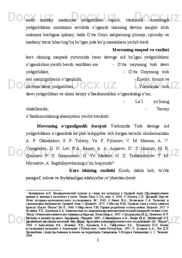 nodir   moddiy   madaniyat   yodgorliklari   topilib,   tekshirildi.   Arxeologik
yodgorliklarni   muntazam   ravishda   o’rganish   ularnnng   davrini   aniqlab   olish
imkonini   beribgina   qolmay,   balki   O’rta   Osiyo   xalqlarining   ijtimoiy,   iqtisodiy   va
madaniy tarixi bilan bog’liq bo’lgan juda ko’p masalalarni yechib berdi.
Mavzuning maqsad va vazifasi
kurs   ishining   maqsadi   yurtimizda   temir   davriga   oid   bo’lgan   yodgorliklarni
o’rganilishini yoritib berish, vazifalari esa  -   O’rta   osiyoning   tosh   davri
yodgorliklari;   -   O’rta   Osiyoning   tosh
asri manzilgohlarini o’rganilishi;  - Eneolit, bronza va
ilk temir davri yodgorlillari;  -   Yurtimizda   tosh
davri yodgorliklari va ularni tarixiy o’lkashunoslikni o’rganishdagi o’rni; 
-   La’l   yo’lining
shakillanishi;  -   Tarixiy
o’lkashunoslikning ahamiyatini yoritib berishdir.
Mavzuning   o’rganilganlik   darajasi   Yurtimizda   Tosh   davriga   oid
yodgorliklarni o’rganishda ko’plab tadqiqotlar olib borgan tarixchi olimlarimizdan
A.   P.   Okladnikov,   S.   P.   Tolstoy,   Ya.   F.   Fylomov,   V.   M.   Masson,   A.   V.
Vinogradov,   D.   N.   Lev,   B.A.   Ranov,   A.   A.   Asqarov,   O’.   I.   Islomov,   M.   R.
Qosimov,   P.   X.   Sulaymonov,   G.   Ye.   Markov,   N.   X.   Toshkenboyev,   T.   M.
Mirsoatov, A. Sagdullayevlarning o’rni beqiyosdir 1
.
Kurs   ishining   tuzilishi   Kirish,   ikkita   bob,   to’rtta
paragraf, xulosa va foydalanilgan adabiyotlar ro’yhatidan iborat.
1
  Окладников   А.П.   Неандертальский   человек   и   следы   его   культуры   в   Средней   Азии   (Предварительные
данные   и   выводы   о   раскопках   в   гроте   Тешик-Таш)   //   СА,   вып.   6.   1940.   //   Толстов   С.П.   Древный   Хорезм.
Опыт   историко-археологического   исследования.   М.:   1948.   //   Ранов   В.А.,   Несмеянов   С.А.   Палеолит   и
стратиграфия  антропогена  Средней   Азии   \\   Душанбе.  1973. //  Массон  В.М.  Средняя  Азия в  эпоху  камня и
бронзы. Изд-во “Наука” М.-Л.: 1966. // Мирсаатов Т.М. Горные разработки в эпохе камня. Ташкент. 1977. //
Исламов У.И., Крахмаль К.А. Комплексные исследования древнепалеолитическиой пещерной стоянки Сель-
Унгур \\ Раннепалеолитические комплексы Евразии. Новосибирск. 1992. // Джуракулов М.Д., Холматов Н.У.
Мезолит   и   неолит   среднего   Зарафшана.   Ташкент.   1991.   //   Виноградов   А.В.,   Итина   М.А.,   Яблонский   Л.Т.
Древнейшее населения низовьий Аму-Дарьи. Археолого-палеантропологическое исследование. М.: “Наука”,
1986.   //   Анисюткин   Н.К.,   Исламов   У.И.,   Крахмаль   К.А.,   Сайфуллаев   Б.К.,   Хушвактов   Н.О.   Новые
исследования   палеолита   в   Ахангаране   (Узбекистан).   Санкт-Петергбург.   1995.   9.   Аскаров   А.А.,   Лев   Д.Н.
Древнейшие следы пребывания человека на территории Самарканда \\ История Самарканда, т. 1. Ташкент.
1969. 
3 