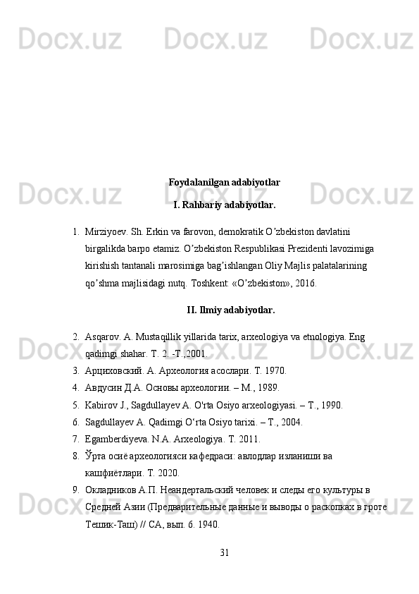 Foydalanilgan adabiyotlar
I. Rahbariy adabiyotlar.
1. Mirziyoev. Sh. Erkin va farovon, demokratik O zbekiston davlatini ʼ
birgalikda barpo etamiz. O zbekiston Respublikasi Prezidenti lavozimiga 	
ʼ
kirishish tantanali marosimiga bag ishlangan Oliy Majlis palatalarining 	
ʼ
qo shma majlisidagi nutq. 	
ʼ Toshkent: «O zbekiston», 2016.	ʼ
II. Ilmiy adabiyotlar.
2. Asqarov. A. Mustaqillik yillarida tarix, arxeologiya va etnologiya. Eng 
qadimgi shahar.  Т . 2. -T.,2001.
3. Арциховский. А. Археология асослари.  T . 1970.
4. Авдусин Д.А. Основы археологии. – М., 1989.
5. Kabirov J., Sagdullayev A. O'rta Osiyo arxeologiyasi. –  Т ., 1990.
6. Sagdullayev A. Qadimgi O‘rta Osiyo tarixi. – T., 2004.
7. Egamberdiyeva. N.A. Arxeologiya. T. 2011.
8. Ўрта   осиё   археологияси   кафедраси :  авлодлар   изланиши   в a 
кашфиётлари . T. 2020. 
9. Окладников А.П. Неандертальский человек и следы его культуры в 
Средней Азии (Предварительные данные и выводы о раскопках в гроте
Тешик-Таш) // СА, вып. 6. 1940. 
31 