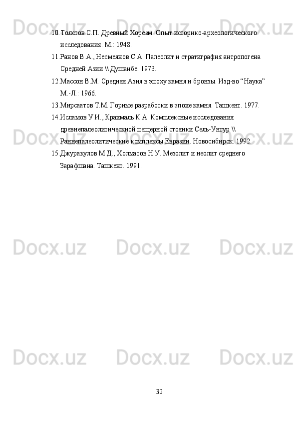 10. Толстов С.П. Древный Хорезм. Опыт историко-археологического 
исследования. М.: 1948. 
11. Ранов В.А., Несмеянов С.А. Палеолит и стратиграфия антропогена 
Средней Азии \\ Душанбе. 1973. 
12. Массон В.М. Средняя Азия в эпоху камня и бронзы. Изд-во “Наука” 
М.-Л.: 1966. 
13. Мирсаатов Т.М. Горные разработки в эпохе камня. Ташкент. 1977.
14. Исламов У.И., Крахмаль К.А. Комплексные исследования 
древнепалеолитическиой пещерной стоянки Сель-Унгур \\ 
Раннепалеолитические комплексы Евразии. Новосибирск. 1992. 
15. Джуракулов М.Д., Холматов Н.У. Мезолит и неолит среднего 
Зарафшана. Ташкент. 1991.
32 