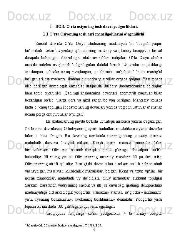 I – BOB.  O’rta osiyoning tosh davri yodgorliklari.
1.1 O’rta Osiyoning tosh asri manzilgohlarini o’rganilishi
Eneolit   davrida   O’ rta   Osiyo   aholisining   madaniyati   bir   bosqich   yuqori
ko‘tariladi. Lekin bu yerdagi qabilalaming madaniy va ijtimoiy taraqqivoti bir xil
darajada   bolmagan.   Arxeologik   teksbiruv   ishlari   natijalari   O'rta   Osiyo   aholisi
orasida   notekis   rivojlanish   bolganligidan   dalolat   beradi.   Unumdor   xo‘jaliklarga
asoslangan   qabdalartezroq   rivojlangan,   qo‘shimcha   xo‘jaliklai‘   bilan   mashg‘ul
bo‘lganlari   esa  madaniy  jihatdan  bir  necha  yuz  yillar   orqada  qolgan.  Yassitepada
olib   borilgan   arxeologik   qazisblar   uatijasida   ibtidoiy   ibodatxonaning   qoldiqlari
ham   topib   tekshirildi.   Qadimgi   inshoatning   devorlari   geometrik   naqshlar   bilan
bezatilgan   bo‘lib.   ularga   qora   va   qizil   rangh   bo‘voq   berilgan.   Markaziy   xonada
katta o ‘choq topilgan Ibodatxonaning devorlari yonida vog'och ustunlar o' rnatish
uchun polga chuqurchalar o‘yilgan 1
.
Ilk shaharlaming paydo bo'lishi Oltintepa misolida yaxshi o'rganilgan.
Ilk  bronza  davridavoq  Oltintepanmg  ayrim   hududlari  mustahkam   aylana  devorlar
bilan   o   ‘rab   olingan.   Bu   davming   oxirlatida   manzilgohning   janubiy   qismida
mahobatli   darvoza   bunyod   etilgan.   Kirish   qismi   maxsus   minoralar   bilan
himovalangan   Oltintepa   shimoli-sharqdan   janubi-g‘arbga   cho'zdgan   bo‘lib,
balandligi   20   metrgayetadi.   Oltintepanmg   umumiy   maydoni   60   ga   dan   ortiq.
Oltintepaning   atrofi   qalinligi   2   m   g'isht   devor   bilan   o’ralgan   bo   lib.   ichida   aholi
yashaydigan   massivlar.   kulolchilik   mahaiialari   boigan.   Keng   va   uzun   yp'llar,   bir
necha   xumdonlar,   mahobatli   uy   do’diqlari,   diniy   inshootlar,   zikkurat   topilgari
Sarazm.   Zarafshon  vodiysining  eneolit  va   ilk  jez   davridagi  qadinigi  dehqonchilik
madaniyatiga oid arxeologik yodgorlik. «Sarazm» atamasi  so‘g'dcha «sarizamin»,
ya'ni   «yeming   boshlanishi»,   «vohaning   boshlanishi»   demakdir.   Yodgorlik   yassi
tepalar ko'nnishida 100 gektarga yaqin vemi egallagan. 
Tadqiqotlar   natijasiga   ko‘ra,   yodgorlikda   4   ta   tarixiy   bosqich
1
  Jo ' raqulov . M .  O ’ rta   osiyo   ibtidoiy   arxeologiyasi .  T . 1984.  B .25.
4 