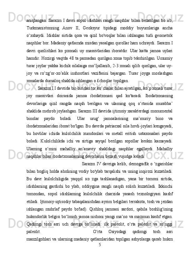 aniqlangan. Sarazm I davri  sopol  idishlari  rangli  naqshlar  bilan bezatilgan bo iib,
Turkmanistonning   Anov   II,   Geoksyur   tipidagi   moddiy   buyumlariga   ancha
o‘xshaydi.   Idishlar   sirtida   qora   va   qizil   bo'voqlar   bilan   ishlangan   turli   geometrik
naqshlar bor. Madaniy qatlamda misdan yasalgan qurollar ham uchraydi. Sarazm I
davri   qurilishlari   ko   pxonali   uy   massivlaridan   iboratdir.   Ular   katta   jamoa   uylari
hamdir. Hozirgi vaqtda 48 ta paxsadan qurilgan xona topib tekshirilgan. Umumiy
turar joylar yakka kichik oilalaiga mo‘Ijallanib, 2-3 xonali qilib qurilgan, ular uy-
joy   va   ro‘zg‘or-xo’alik   inshootlari   vazifasini   bajargan.   Turar   joyga   moslashgan
xonalarda dumaloq shaklda ishlangan o £choqlar topilgan. 
Sarazm I I davrida bir-biridan tor ko‘chalar bilan ajratilgan, ko‘p xonali turar
joy   massivlari   doirasida   jamoa   ibodatxonasi   qad   ko'taradi.   Ibodatxonaning
devorlariga   qizil   rangda   naqsh   berilgan   va   ulaming   qoq   o‘rtasida   murabba’
shaklida mehrob joylashgan. Sarazm III davrida ijtimoiy xarakterdagi monumental
binolar   paydo   boladi.   Ular   urug'   jamoalarining   ma’muriy   bino   va
ibodatxonalaridan iborat bo'lgan. Bu davrda patriarxal oila hovli-joylari kengayadi,
bu   hovlilar   ichida   kulolchilik   xumdonlari   va   metall   eritish   ustaxonalari   paydo
boladi.   Kulolchilikda   ichi   va   sirtiga   sayqal   berilgan   sopollar   keskin   kamayadi.
Ulaming   o‘mini   mahalliy   an’anaviy   shakldagi   naqshlar   egallaydi.   Mahalliy
naqshlar bilan ibodatxonalaming devorlarini bezash vujudga keladi. 
Sarazm  IV davriga kelib, demografik o ‘zgarishlar
bilan bogliq holda aholining vodiy bo'ylab tarqalishi va uning inqirozi  kuzatiladi.
Bu   davr   kulolchiligida   yaqqol   ко   zga   tashlanadigan,   yana   bir   tomoni   sirtida,
idishlaming   gardishi   bo   ylab,   oddiygina   rangli   naqsh   solish   kuzatiladi.   Ikkinchi
tomondan,   sopol   idishlaming   kulolchilik   charxida   yasash   texnologiyasi   kashf
etiladi. Ijtimoiy-iqtisodiy tabaqalanishdan ayrim belgilari terrakota, tosh va jezdan
ishlangan   muhrlaf   paydo   bo'lad).   Qishloq   jamoasi   sardori,   qabila   boshlig‘ining
hukmdorlik belgisi  bo‘lmish jamoa nishoni  yangi ma’no va mazmun kashf etgan .
Qadimgi   tosh   asri   uch   davrga   bo‘linadi:   ilk   paleolit,   o‘rta   paleolit   va   so‘nggi
paleolit.  O‘rta   Osiyodagi   qadimgi   tosh   asri
manzilgohlari va ularning madaniy qatlamlaridan topilgan ashyolarga   qarab hukm
5 