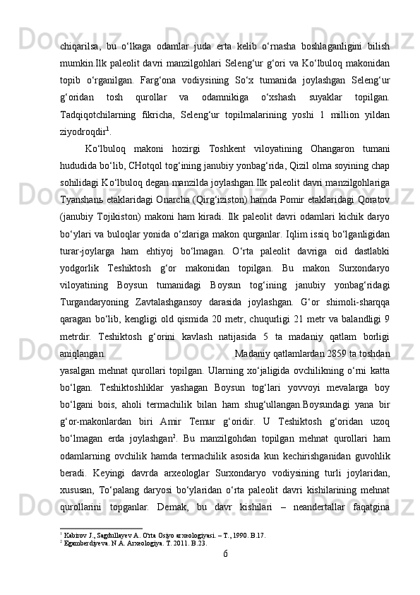 chiqarilsa ,   bu   o‘lkaga   odamlar   juda   erta   kelib   o‘rnasha   boshlaganligini   bilish
mumkin.Ilk paleolit davri manzilgohlari Seleng‘ur g‘ori  va Ko‘lbuloq makonidan
topib   o‘rganilgan.   Farg‘ona   vodiysining   So‘x   tumanida   joylashgan   Seleng‘ur
g‘oridan   tosh   qurollar   va   odamnikiga   o‘xshash   suyaklar   topilgan.
Tadqiqotchilarning   fikricha,   Seleng‘ur   topilmalarining   yoshi   1   million   yildan
ziyodroqdir 1
. 
Ko‘lbuloq   makoni   hozirgi   Toshkent   viloyatining   Ohangaron   tumani
hududida bo‘lib, CHotqol tog‘ining janubiy yonbag‘rida, Qizil olma soyining chap
sohilidagi Ko‘lbuloq degan manzilda joylashgan.Ilk paleolit davri manzilgohlariga
Tyanshan ь   etaklaridagi Onarcha (Qirg‘iziston) hamda Pomir etaklaridagi Qoratov
(janubiy   Tojikiston)   makoni   ham   kiradi.   Ilk   paleolit   davri   odamlari   kichik   daryo
bo‘ylari va buloqlar yonida o‘zlariga makon qurganlar. Iqlim issiq bo‘lganligidan
turar-joylarga   ham   ehtiyoj   bo‘lmagan.   O‘rta   paleolit   davriga   oid   dastlabki
yodgorlik   Teshiktosh   g‘or   makonidan   topilgan.   Bu   makon   Surxondaryo
viloyatining   Boysun   tumanidagi   Boysun   tog‘ining   janubiy   yonbag‘ridagi
Turgandaryoning   Zavtalashgansoy   darasida   joylashgan.   G‘or   shimoli-sharqqa
qaragan   bo‘lib,   kengligi   old   qismida   20   metr,   chuqurligi   21   metr   va   balandligi   9
metrdir.   Teshiktosh   g‘orini   kavlash   natijasida   5   ta   madaniy   qatlam   borligi
aniqlangan.  Madaniy qatlamlardan 2859 ta toshdan
yasalgan   mehnat   qurollari   topilgan.   Ularning   xo‘jaligida   ovchilikning   o‘rni   katta
bo‘lgan.   Teshiktoshliklar   yashagan   Boysun   tog‘lari   yovvoyi   mevalarga   boy
bo‘lgani   bois,   aholi   termachilik   bilan   ham   shug‘ullangan.Boysundagi   yana   bir
g‘or-makonlardan   biri   Amir   Temur   g‘oridir.   U   Teshiktosh   g‘oridan   uzoq
bo‘lmagan   erda   joylashgan 2
.   Bu   manzilgohdan   topilgan   mehnat   qurollari   ham
odamlarning   ovchilik   hamda   termachilik   asosida   kun   kechirishganidan   guvohlik
beradi.   Keyingi   davrda   arxeologlar   Surxondaryo   vodiysining   turli   joylaridan,
xususan,   To‘palang   daryosi   bo‘ylaridan   o‘rta   paleolit   davri   kishilarining   mehnat
qurollarini   topganlar.   Demak,   bu   davr   kishilari   –   neandertallar   faqatgina
1
  Kabirov   J .,  Sagdullayev   A .  O ' rta   Osiyo   arxeologiyasi . – Т., 1990.  B .17.
2
  Egamberdiyeva .  N . A .  Arxeologiya .  T . 2011.  B .23.
6 