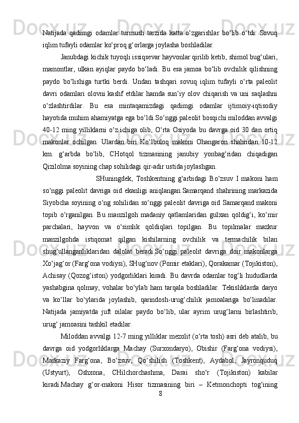 Natijada   qadimgi   odamlar   turmush   tarzida   katta   o‘zgarishlar   bo‘lib   o‘tdi.   Sovuq
iqlim tufayli odamlar ko‘proq g‘orlarga joylasha boshladilar. 
Janubdagi kichik tuyoqli issiqsevar hayvonlar qirilib ketib, shimol bug‘ulari,
mamontlar,   ulkan   ayiqlar   paydo   bo‘ladi.   Bu   esa   jamoa   bo‘lib   ovchilik   qilishning
paydo   bo‘lishiga   turtki   berdi.   Undan   tashqari   sovuq   iqlim   tufayli   o‘rta   paleolit
davri   odamlari   olovni   kashf   etdilar   hamda   sun’iy   olov  chiqarish   va  uni   saqlashni
o‘zlashtirdilar.   Bu   esa   mintaqamizdagi   qadimgi   odamlar   ijtimoiy-iqtisodiy
hayotida muhim ahamiyatga ega bo‘ldi.So‘nggi paleolit bosqichi miloddan avvalgi
40-12   ming   yilliklarni   o‘z   ichiga   olib ,   O‘rta   Osiyoda   bu   davrga   oid   30   dan   ortiq
makonlar   ochilgan.   Ulardan   biri   Ko‘lbuloq   makoni   Ohangaron   shahridan   10-12
km.   g‘arbda   bo‘lib,   CHotqol   tizmasining   janubiy   yonbag‘ridan   chiqadigan
Qizilolma soyining chap sohilidagi qir-adir ustida joylashgan. 
SHuningdek,   Toshkentning   g‘arbidagi   Bo‘zsuv   I   makoni   ham
so‘nggi paleolit davriga oid ekanligi aniqlangan.Samarqand shahrining markazida
Siyobcha soyining o‘ng sohilidan so‘nggi paleolit davriga oid Samarqand makoni
topib   o‘rganilgan.   Bu   manzilgoh   madaniy   qatlamlaridan   gulxan   qoldig‘i,   ko‘mir
parchalari,   hayvon   va   o‘simlik   qoldiqlari   topilgan.   Bu   topilmalar   mazkur
manzilgohda   istiqomat   qilgan   kishilarning   ovchilik   va   termachilik   bilan
shug‘ullanganliklaridan   dalolat   beradi.So‘nggi   paleolit   davriga   doir   makonlarga
Xo‘jag‘or (Farg‘ona vodiysi), SHug‘nov (Pomir etaklari), Qorakamar (Tojikiston),
Achisay   (Qozog‘iston)   yodgorliklari   kiradi.   Bu  davrda   odamlar   tog‘li   hududlarda
yashabgina   qolmay,   vohalar   bo‘ylab   ham   tarqala   boshladilar.   Tekisliklarda   daryo
va   ko‘llar   bo‘ylarida   joylashib,   qarindosh-urug‘chilik   jamoalariga   bo‘linadilar.
Natijada   jamiyatda   juft   oilalar   paydo   bo‘lib,   ular   ayrim   urug‘larni   birlashtirib,
urug‘ jamoasini tashkil etadilar.
Miloddan avvalgi 12-7 ming yilliklar mezolit (o‘rta tosh)   asri deb atalib , bu
davrga   oid   yodgorliklarga   Machay   (Surxondaryo),   Obishir   (Farg‘ona   vodiysi),
Markaziy   Farg‘ona,   Bo‘zsuv,   Qo‘shilish   (Toshkent),   Aydabol,   Jayronquduq
(Ustyurt),   Oshxona,   CHilchorchashma,   Darai   sho‘r   (Tojikiston)   kabilar
kiradi.Machay   g‘or-makoni   Hisor   tizmasining   biri   –   Ketmonchopti   tog‘ining
8 