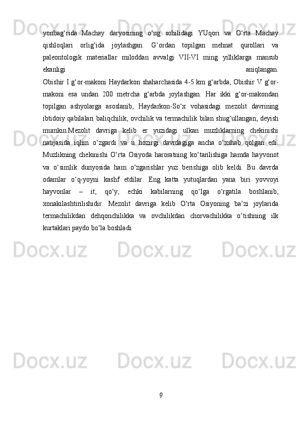 yonbag‘rida   Machay   daryosining   o‘ng   sohilidagi   YUqori   va   O‘rta   Machay
qishloqlari   orlig‘ida   joylashgan.   G‘ordan   topilgan   mehnat   qurollari   va
paleontologik   materiallar   miloddan   avvalgi   VII-VI   ming   yilliklarga   mansub
ekanligi   aniqlangan.
Obishir I g‘or-makoni Haydarkon shaharchasida 4-5 km g‘arbda, Obishir V g‘or-
makoni   esa   undan   200   metrcha   g‘arbda   joylashgan.   Har   ikki   g‘or-makondan
topilgan   ashyolarga   asoslanib,   Haydarkon-So‘x   vohasidagi   mezolit   davrining
ibtidoiy qabilalari baliqchilik, ovchilik va termachilik bilan shug‘ullangan, deyish
mumkin.Mezolit   davriga   kelib   er   yuzidagi   ulkan   muzliklarning   chekinishi
natijasida   iqlim   o‘zgardi   va   u   hozirgi   davrdagiga   ancha   o‘xshab   qolgan   edi.
Muzlikning   chekinishi   O‘rta   Osiyoda   haroratning   ko‘tarilishiga   hamda   hayvonot
va   o‘simlik   dunyosida   ham   o‘zgarishlar   yuz   berishiga   olib   keldi.   Bu   davrda
odamlar   o‘q-yoyni   kashf   etdilar.   Eng   katta   yutuqlardan   yana   biri   yovvoyi
hayvonlar   –   it,   qo‘y,   echki   kabilarning   qo‘lga   o‘rgatila   boshlanib,
xonakilashtirilishidir.   Mezolit   davriga   kelib   O‘rta   Osiyoning   ba’zi   joylarida
termachilikdan   dehqonchilikka   va   ovchilikdan   chorvachilikka   o‘tishning   ilk
kurtaklari paydo bo‘la boshladi.
9 