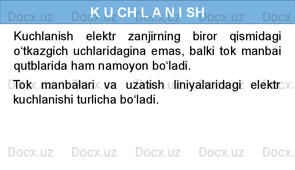 K U CH L A N I SH
Kuchlanish  elektr  zanjirning  biror  qismidagi 
o‘tkazgich  uchlaridagina  emas,  balki  tok  manbai 
qutblarida ham namoyon bo‘ladi.
Tok  manbalari  va  uzatish  liniyalaridagi  elektr 
kuchlanishi turlicha bo‘ladi. 