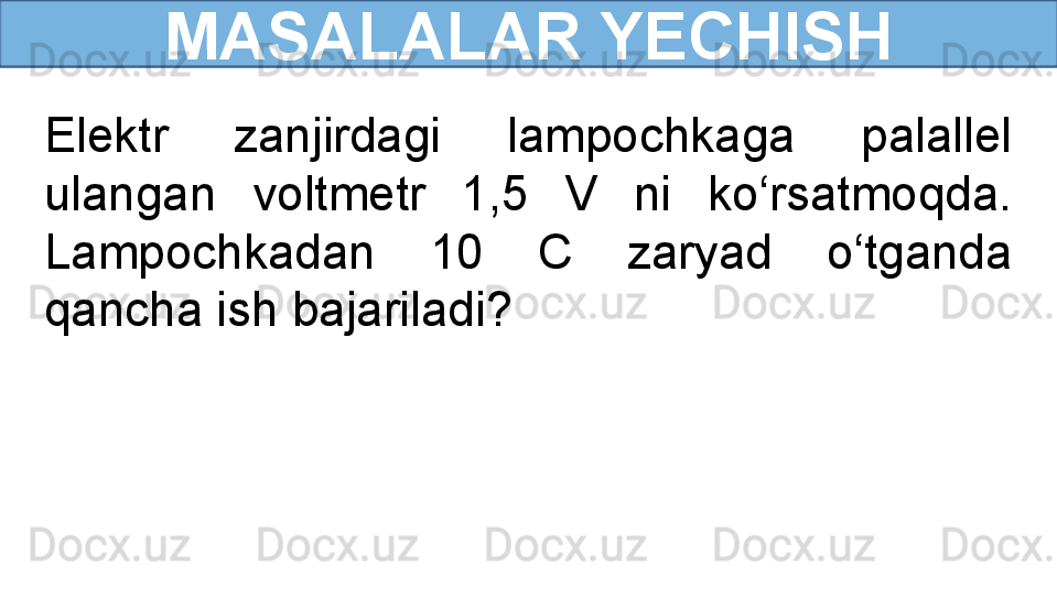 MASALALAR YECHISH
Elektr  zanjirdagi  lampochkaga  palallel 
ulangan  voltmetr  1,5  V  ni  ko‘rsatmoqda. 
Lampochkadan  10  C  zaryad  o‘tganda 
qancha ish bajariladi? 