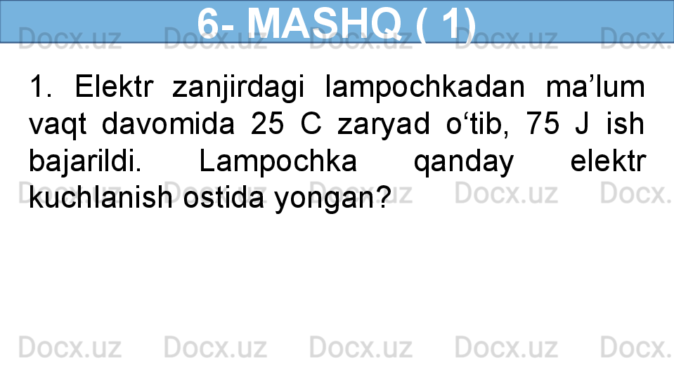 6- MASHQ ( 1)
1.  Elektr  zanjirdagi  lampochkadan  ma’lum 
vaqt  davomida  25  C  zaryad  o‘tib,  75  J  ish 
bajarildi.  Lampochka  qanday  elektr 
kuchlanish ostida yongan? 