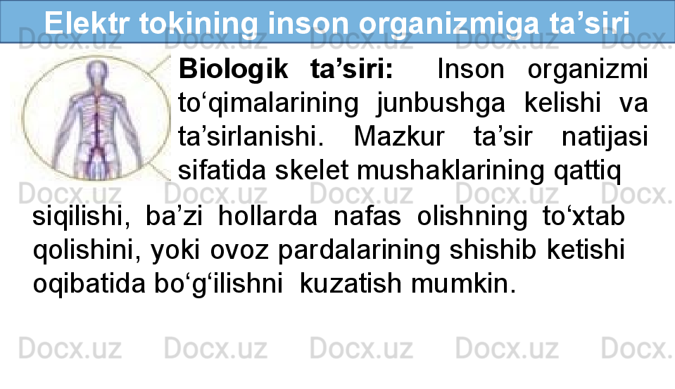 Elektr tokining inson organizmiga ta’siri
Biologik  ta’siri:     Inson  organizmi 
to‘qimalarining  junbushga  kelishi  va 
ta’sirlanishi.  Mazkur  ta’sir  natijasi 
sifatida skelet mushaklarining qattiq
siqilishi,  ba’zi  hollarda  nafas  olishning  to‘xtab 
qolishini, yoki ovoz pardalarining shishib ketishi 
oqibatida bo‘g‘ilishni  kuzatish mumkin. 