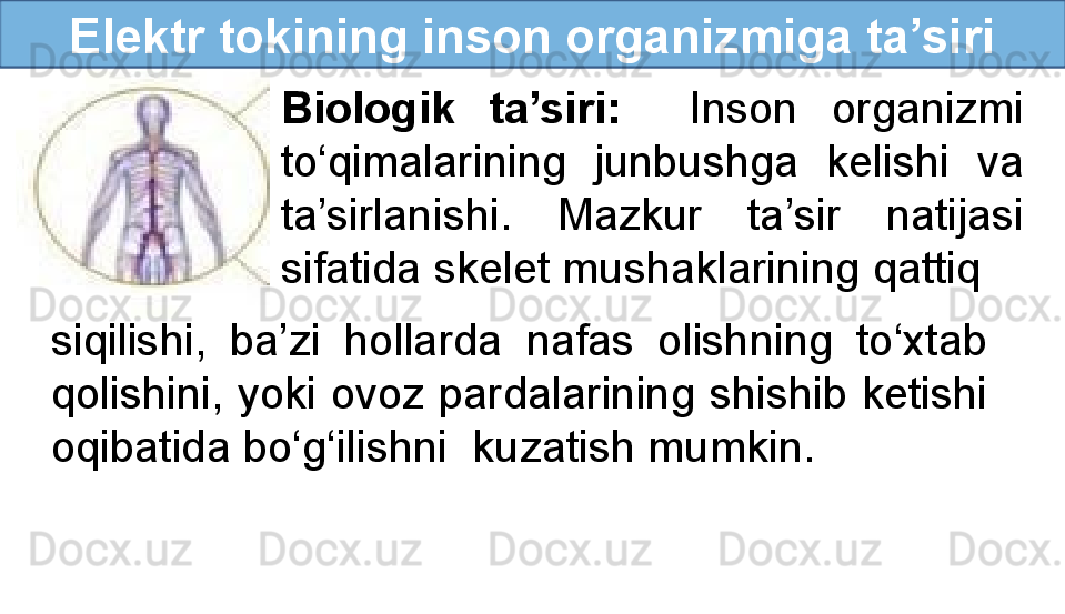 Elektr tokining inson organizmiga ta’siri
Biologik  ta’siri:     Inson  organizmi 
to‘qimalarining  junbushga  kelishi  va 
ta’sirlanishi.  Mazkur  ta’sir  natijasi 
sifatida skelet mushaklarining qattiq
siqilishi,  ba’zi  hollarda  nafas  olishning  to‘xtab 
qolishini, yoki ovoz pardalarining shishib ketishi 
oqibatida bo‘g‘ilishni  kuzatish mumkin.
