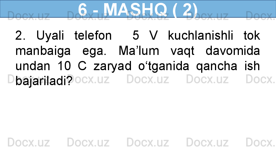 6 - MASHQ ( 2)
2.  Uyali  telefon    5  V  kuchlanishli  tok 
manbaiga  ega.  Ma’lum  vaqt  davomida 
undan  10  C  zaryad  o‘tganida  qancha  ish 
bajariladi? 