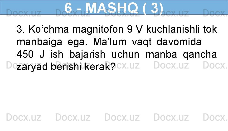 6 - MASHQ ( 3)
3. Ko‘chma magnitofon 9 V kuchlanishli tok 
manbaiga  ega.  Ma’lum  vaqt  davomida       
450  J  ish  bajarish  uchun  manba  qancha 
zaryad berishi kerak?