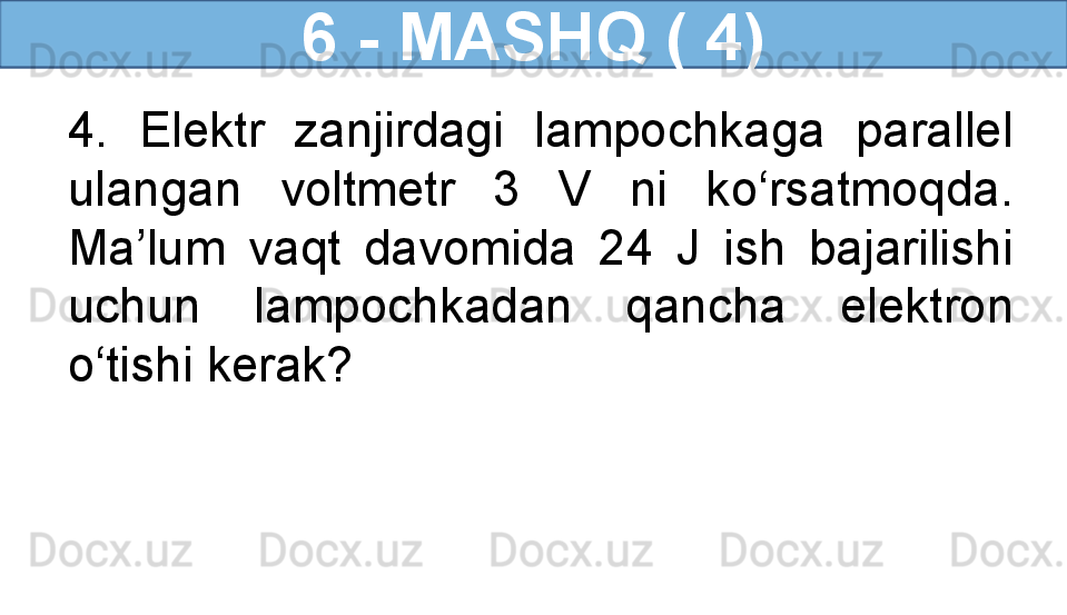 6 - MASHQ ( 4)
4.  Elektr  zanjirdagi  lampochkaga  parallel 
ulangan  voltmetr  3  V  ni  ko‘rsatmoqda. 
Ma’lum  vaqt  davomida  24  J  ish  bajarilishi 
uchun  lampochkadan  qancha  elektron 
o‘tishi kerak?  