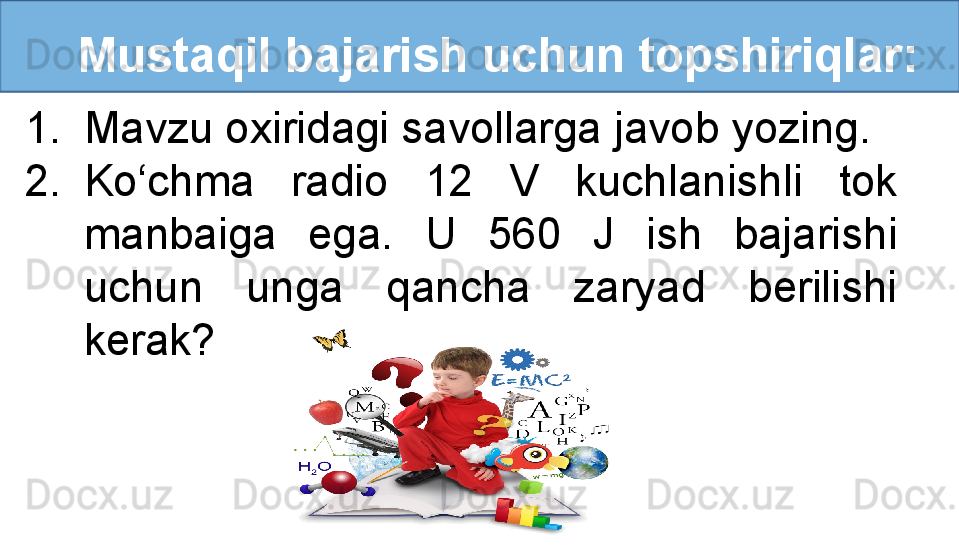    Mustaqil bajarish uchun topshiriqlar:
1. Mavzu oxiridagi savollarga javob yozing.
2. Ko‘chma  radio  12  V  kuchlanishli  tok 
manbaiga  ega.  U  560  J  ish  bajarishi 
uchun  unga  qancha  zaryad  berilishi 
kerak? 