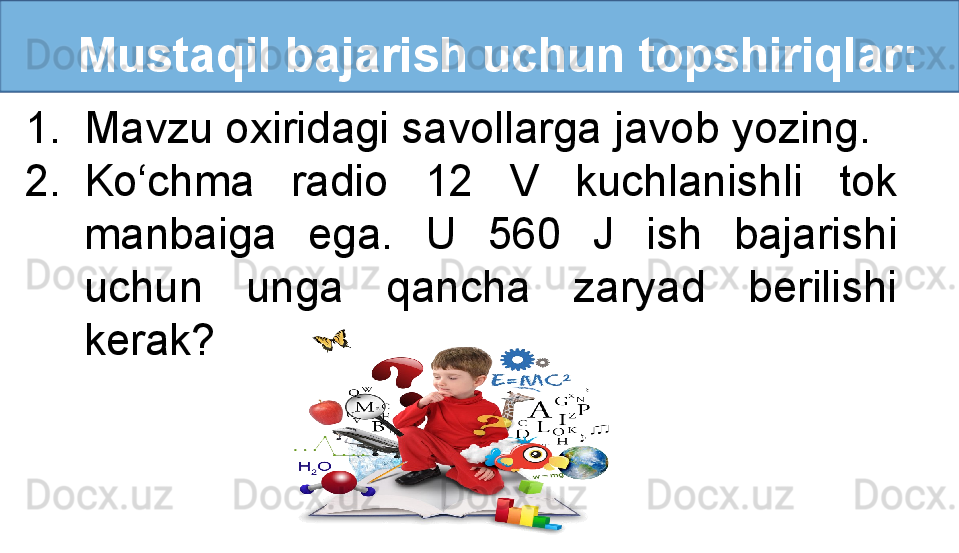 Mustaqil bajarish uchun topshiriqlar:
1. Mavzu oxiridagi savollarga javob yozing.
2. Ko‘chma  radio  12  V  kuchlanishli  tok 
manbaiga  ega.  U  560  J  ish  bajarishi 
uchun  unga  qancha  zaryad  berilishi 
kerak?