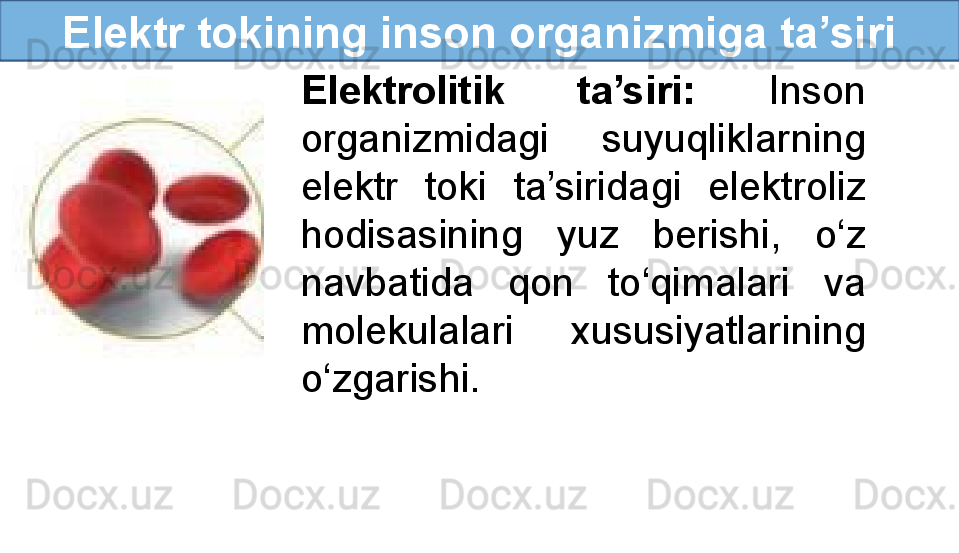 Elektr tokining inson organizmiga ta’siri
Elektrolitik  ta’siri:  Inson 
organizmidagi  suyuqliklarning 
elektr  toki  ta’siridagi  elektroliz 
hodisasining  yuz  berishi,  o‘z 
navbatida  qon  to‘qimalari  va 
molekulalari  xususiyatlarining 
o‘zgarishi. 