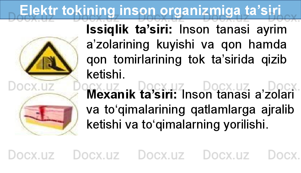 Elektr tokining inson organizmiga ta’siri
Issiqlik  ta’siri:  Inson  tanasi  ayrim 
a’zolarining  kuyishi  va  qon  hamda 
qon  tomirlarining  tok  ta’sirida  qizib 
ketishi.
Mexanik  ta’siri:  Inson  tanasi  a’zolari 
va  to‘qimalarining  qatlamlarga  ajralib 
ketishi va to‘qimalarning yorilishi. 