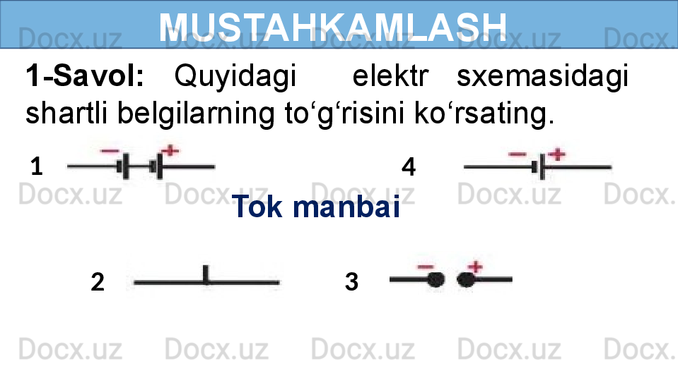  
MUSTAHKAMLASH
1-Savol:  Quyidagi    elektr  sxemasidagi 
shartli belgilarning to‘g‘risini ko‘rsating.
Tok manbai1
2 3 4 