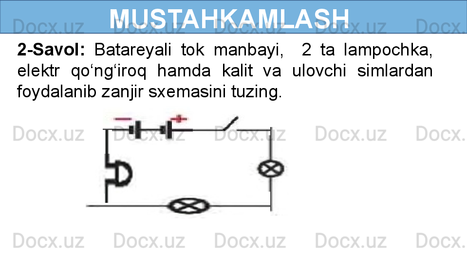  
MUSTAHKAMLASH
2-Savol:  Batareyali  tok  manbayi,    2  ta  lampochka, 
elektr  qo‘ng‘iroq  hamda  kalit  va  ulovchi  simlardan 
foydalanib zanjir sxemasini tuzing.    