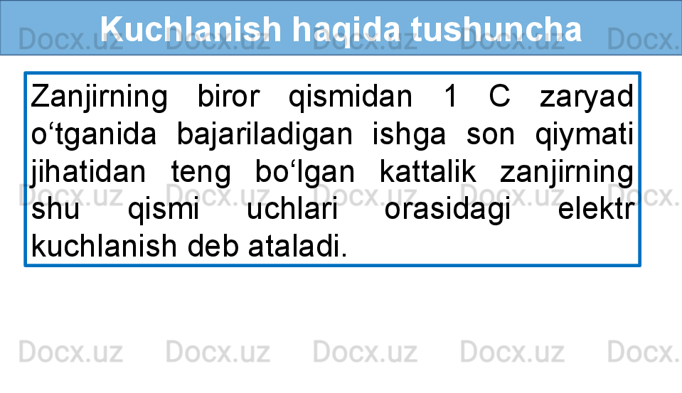 Kuchlanish haqida tushuncha
Zanjirning  biror  qismidan  1  C  zaryad 
o‘tganida  bajariladigan  ishga  son  qiymati 
jihatidan  teng  bo‘lgan  kattalik  zanjirning 
shu  qismi  uchlari  orasidagi  elektr 
kuchlanish deb ataladi. 