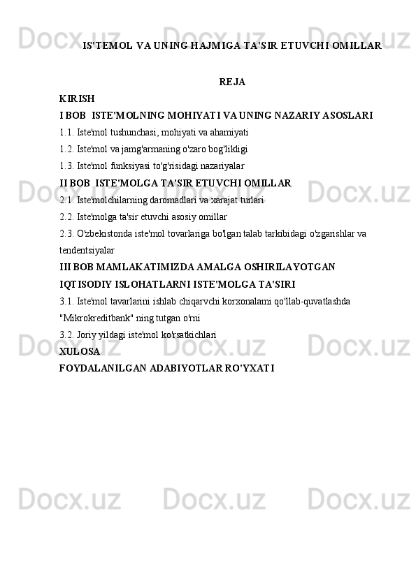 IS'TEMOL VA UNING HAJMIGA TA'SIR ETUVCHI OMILLAR
REJA
KIRISH
I BOB  ISTE'MOLNING MOHIYATI VA UNING NAZARIY A SOSLARI
1.1. Iste'mol tushunchasi, mohiyati va ahamiyati
1.2. Iste'mol va jamg'armaning o'zaro bog'likligi
1.3. Iste'mol funksiyasi to'g'risidagi nazariyalar
II BOB  ISTE'MOLGA TA'SIR ETUVCHI OMILLAR
2.1. Iste'molchilarning daromadlari va xarajat turlari
2.2. Iste'molga ta'sir etuvchi asosiy omillar
2.3. O'zbekistonda iste'mol tovarlariga bo'lgan talab tarkibidagi o'zgarishlar va 
tendentsiyalar
III BOB MAMLAKATIMIZDA AMALGA OSHIRILAYOTGAN 
IQTISODIY ISLOHATLARNI ISTE'MOLGA TA'SIRI
3.1. Iste'mol tavarlarini ishlab chiqarvchi korxonalami qo'llab-quvatlashda 
"Mikrokreditbank" ning tutgan o'rni
3.2. Joriy yildagi iste'mol ko'rsatkichlari
XULOSA 
FOYDALANILGAN ADABIYOTLAR RO'YXATI 