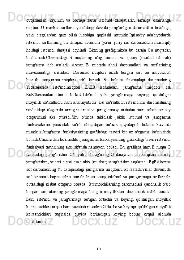 ovqatlanish,   kiyinish   va   boshqa   zarur   iste'mol   xarajatlarini   amalga   oshirishga
majbur.   U   mazkur   sarflarni   yo   oldingi   davrda   jamg'arilgan   daromadlari   hisobiga,
yoki   o'zgalardan   qarz   olish   hisobiga   qoplashi   mumkin.Iqtisodiy   adabiyotlarda
iste'mol   sarflarining   bu   darajasi   avtonom   (ya'ni,   joriy   sof   daromaddan   mustaqil)
holdagi   iste'mol   darajasi   deyiladi.   Bizning   grafigimizda   bu   daraja   Co   nuqtadan
boshlanadi.Chizmadagi   B   nuqtaning   o'ng   tomoni   esa   ijobiy   (musbat   ishorali)
jamg'arma   deb   ataladi.   Aynan   B   nuqtada   aholi   daromadlari   va   sarflarining
muvozanatiga   erishiladi.   Daromad   miqdori   oshib   borgan   sari   bu   muvozanat
buzilib,   jamg'arma   miqdori   ortib   boradi.   Bu   holatni   chizmadagi   daromadning
Yidarajasida   iste'molmiqdori   E1E0   kesmadan,   jamg'arma   miqdori   esa
EoE2kesmadan   iborat   bo'ladi.Iste'mol   yoki   jamg'armaga   keyingi   qo'shilgan
moyillik   ko'rsatkichi   ham   ahamiyatlidir.   Bu   ko'rsatkich   iste'molchi   daromadining
navbatdagi  o'zgarishi   uning  iste'mol  va  jamg'armaga   nisbatan  munosabati   qanday
o'zgarishini   aks   ettiradi.Shu   o'rinda   takidlash   joizki   iste'mol   va   jamg'arma
funksiyalarini   yaxshilab   ko'rib   chiqadigan   bo'lsak   quyidagich   holatni   kuzatish
mumkin:Jamg'arma   funksiyasining   grafikdagi   tasviri   bir   oz   o'zgacha   ko'rinishda
bo'ladi.Chizmadan ko'rinadiki, jamg'arma funksiyasining grafikdagi tasviri iste'mol
funksiyasi   tasvirining  aksi   sifatida   namoyon   bo'ladi.  Bu   grafikda  ham   B   nuqta  O
darajadagi   jamg'arishni   OY   yotiq   chizig'ining   O   darajadan   pastki   qismi   manfiy
jamg'arishni, yuqori qismi esa ijobiy (musbat) jamg'arishni anglatadi. EgEAkesma
sof   daromadning   Yi   darajasidagi   jamg'arma   miqdorini   ko'rsatadi.Yillar   davomida
sof   daromad   hajmi   oshib   borishi   bilan   uning   iste'mol   va   jamg'armaga   sarflanishi
o'rtasidagi   nisbat   o'zgarib   borada.   Iste'molchilarning   daromadlari   qanchalik   o'sib
borgan   sari   ularning   jamg'armaga   bo'lgan   moyilliklari   shunchalik   oshib   boradi.
Buni   iste'mol   va   jamg'armaga   bo'lgan   o'rtacha   va   keyingi   qo'shilgan   moyillik
ko'rsatkichlari orqali ham kuzatish mumkin.O'rtacha va keyingi qo'shilgan moyillik
ko'rsatkichlari   tug'risida   quyida   beriladigan   keying   boblar   orqali   alohida
to'htalamiz.
10 