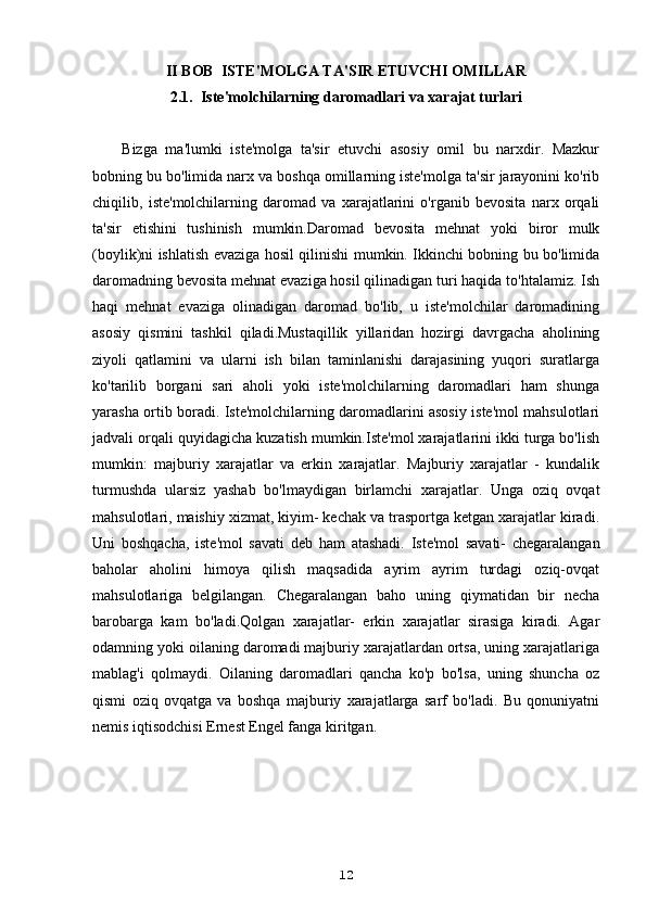 II BOB  ISTE'MOLGA TA'SIR ETUVCHI OMILLAR
2.1.  Iste'molchilarning daromadlari va xarajat turlari
Bizga   ma'lumki   iste'molga   ta'sir   etuvchi   asosiy   omil   bu   narxdir.   Mazkur
bobning bu bo'limida narx va boshqa omillarning iste'molga ta'sir jarayonini ko'rib
chiqilib,   iste'molchilarning   daromad   va   xarajatlarini   o'rganib   bevosita   narx   orqali
ta'sir   etishini   tushinish   mumkin. Daromad   bevosita   mehnat   yoki   biror   mulk
(boylik)ni ishlatish evaziga hosil qilinishi mumkin. Ikkinchi bobning bu bo'limida
daromadning bevosita mehnat evaziga hosil qilinadigan turi haqida to'htalamiz. Ish
haqi   mehnat   evaziga   olinadigan   daromad   bo'lib,   u   iste'molchilar   daromadining
asosiy   qismini   tashkil   qiladi.Mustaqillik   yillaridan   hozirgi   davrgacha   aholining
ziyoli   qatlamini   va   ularni   ish   bilan   taminlanishi   darajasining   yuqori   suratlarga
ko'tarilib   borgani   sari   aholi   yoki   iste'molchilarning   daromadlari   ham   shunga
yarasha ortib boradi. Iste'molchilarning daromadlarini asosiy iste'mol mahsulotlari
jadvali orqali quyidagicha kuzatish mumkin.Iste'mol xarajatlarini ikki turga bo'lish
mumkin:   majburiy   xarajatlar   va   erkin   xarajatlar.   Majburiy   xarajatlar   -   kundalik
turmushda   ularsiz   yashab   bo'lmaydigan   birlamchi   xarajatlar.   Unga   oziq   ovqat
mahsulotlari, maishiy xizmat, kiyim- kechak va trasportga ketgan xarajatlar kiradi.
Uni   boshqacha,   iste'mol   savati   deb   ham   atashadi.   Iste'mol   savati-   chegaralangan
baholar   aholini   himoya   qilish   maqsadida   ayrim   ayrim   turdagi   oziq-ovqat
mahsulotlariga   belgilangan.   Chegaralangan   baho   uning   qiymatidan   bir   necha
barobarga   kam   bo'ladi.Qolgan   xarajatlar-   erkin   xarajatlar   sirasiga   kiradi.   Agar
odamning yoki oilaning daromadi majburiy xarajatlardan ortsa, uning xarajatlariga
mablag'i   qolmaydi.   Oilaning   daromadlari   qancha   ko'p   bo'lsa,   uning   shuncha   oz
qismi   oziq   ovqatga   va   boshqa   majburiy   xarajatlarga   sarf   bo'ladi.   Bu   qonuniyatni
nemis iqtisodchisi Ernest Engel fanga kiritgan.
12