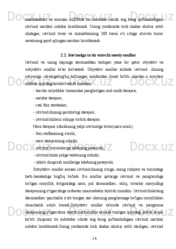 mamlakatlari   va   xususan   AQSHda   bu   indekslar   ichida   eng   keng   qo'llaniladigani
iste'mol   narxlari   indeksi   hisoblanadi.   Uning   yordamida   tirik   shahar   aholisi   sotib
oladigan,   iste'mol   tovar   va   xizmatlarining   300   turini   o'z   ichiga   oluvchi   bozor
savatining qayd qilingan narxlari hisoblanadi
2.2. Iste'molga ta'sir etuvchi asosiy omillar
Iste'mol   va   uning   hajmiga   daromaddan   tashqari   yana   bir   qator   obyektiv   va
subyektiv   omillar   ta'sir   ko'rsatadi.   Obyektiv   omillar   alohida   iste'mol-   chining
ixtiyoriga,   idrokigabog'liq   bo'lmagan   omillardan   iborat   bo'lib,   ulardan   a   sosiylari
sifatida quyidagilarniko'rsatish mumkin:
- barcha xo'jaliklar tomonidan jamg'arilgan mol-mulk darajasi;
- narxlar darajasi;
- real foiz stavkalari;
- iste'molchining qarzdorligi darajasi;
- iste'molchilarni soliqqa tortish darajasi.
Narx darajasi oshishining yalpi iste'molga ta'siri(narx omili):
- foiz stafkasining o'sishi;
- narx darajasining oshishi;
- iste'mol buyumlariga talabning pasayishi;
- iste'molchilar pulga talabining oshishi;
- ishlab chiqarish omillariga talabning pasayishi;
Subyektiv omillar  asosan  iste'molchining  o'ziga, uning ruhiyati  va bozordagi
hatti-harakatiga   bog'liq   bo'ladi.   Bu   omillar   qatoriga   iste'mol   va   jamg'arishga
bo'lgan   moyillik,   kelgusidagi   narx,   pul   daromadlari,   soliq,   tovarlar   mavjudligi
darajasining o'zgarishiga nisbatan munosabatni kiritish mumkin. Iste'molchilarning
daromadlari qanchalik o'sib borgan sari ularning jamg'armaga bo'lgan moyilliklari
shunchalik   oshib   boradi.Subyektiv   omillar   ta'sirida   iste'mol   va   jamg'arma
darajasining o'zgarishini shartli ma'lumotlar asosida tuzilgan quyidagi jadval orqali
ko'rib   chiqamiz   bu   indekslar   ichida   eng   keng   qo'llaniladigani   iste'mol   narxlari
indeksi   hisoblanadi.Uning   yordamida   tirik   shahar   aholisi   sotib   oladigan,   iste'mol
14 