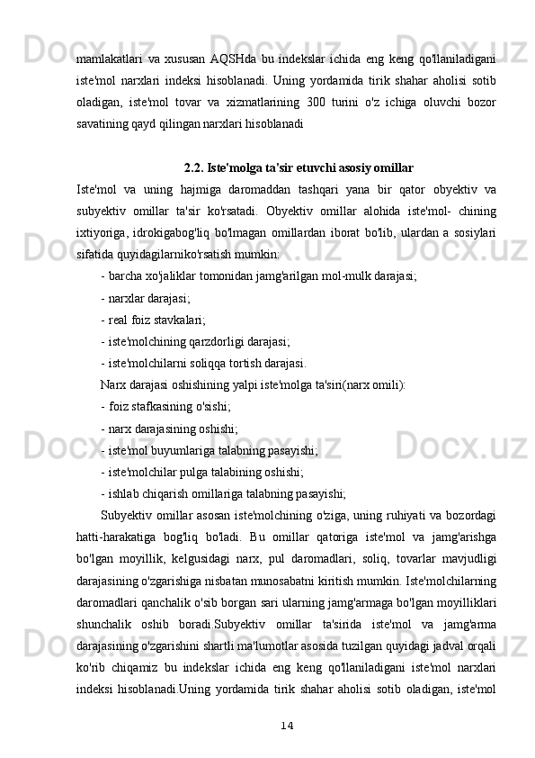 mamlakatlari   va   xususan   AQSHda   bu   indekslar   ichida   eng   keng   qo'llaniladigani
iste'mol   narxlari   indeksi   hisoblanadi.   Uning   yordamida   tirik   shahar   aholisi   sotib
oladigan,   iste'mol   tovar   va   xizmatlarining   300   turini   o'z   ichiga   oluvchi   bozor
savatining qayd qilingan narxlari hisoblanadi
2.2. Iste'molga ta'sir etuvchi asosiy omillar
Iste'mol   va   uning   hajmiga   daromaddan   tashqari   yana   bir   qator   obyektiv   va
subyektiv   omillar   ta'sir   ko'rsatadi.   Obyektiv   omillar   alohida   iste'mol-   chining
ixtiyoriga,   idrokigabog'liq   bo'lmagan   omillardan   iborat   bo'lib,   ulardan   a   sosiylari
sifatida quyidagilarniko'rsatish mumkin:
- barcha xo'jaliklar tomonidan jamg'arilgan mol-mulk darajasi;
- narxlar darajasi;
- real foiz stavkalari;
- iste'molchining qarzdorligi darajasi;
- iste'molchilarni soliqqa tortish darajasi.
Narx darajasi oshishining yalpi iste'molga ta'siri(narx omili):
- foiz stafkasining o'sishi;
- narx darajasining oshishi;
- iste'mol buyumlariga talabning pasayishi;
- iste'molchilar pulga talabining oshishi;
- ishlab chiqarish omillariga talabning pasayishi;
Subyektiv omillar  asosan  iste'molchining  o'ziga, uning ruhiyati  va bozordagi
hatti-harakatiga   bog'liq   bo'ladi.   Bu   omillar   qatoriga   iste'mol   va   jamg'arishga
bo'lgan   moyillik,   kelgusidagi   narx,   pul   daromadlari,   soliq,   tovarlar   mavjudligi
darajasining o'zgarishiga nisbatan munosabatni kiritish mumkin. Iste'molchilarning
daromadlari qanchalik o'sib borgan sari ularning jamg'armaga bo'lgan moyilliklari
shunchalik   oshib   boradi.Subyektiv   omillar   ta'sirida   iste'mol   va   jamg'arma
darajasining o'zgarishini shartli ma'lumotlar asosida tuzilgan quyidagi jadval orqali
ko'rib   chiqamiz   bu   indekslar   ichida   eng   keng   qo'llaniladigani   iste'mol   narxlari
indeksi   hisoblanadi.Uning   yordamida   tirik   shahar   aholisi   sotib   oladigan,   iste'mol
14