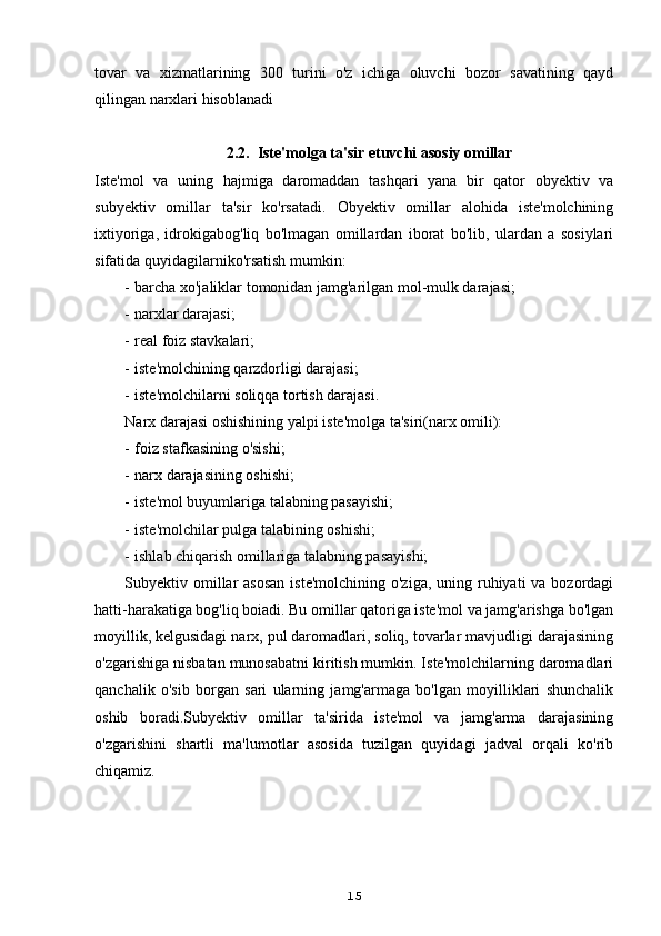 tovar   va   xizmatlarining   300   turini   o'z   ichiga   oluvchi   bozor   savatining   qayd
qilingan narxlari hisoblanadi
2.2.  Iste'molga ta'sir etuvchi asosiy omillar
Iste'mol   va   uning   hajmiga   daromaddan   tashqari   yana   bir   qator   obyektiv   va
subyektiv   omillar   ta'sir   ko'rsatadi.   Obyektiv   omillar   alohida   iste'molchining
ixtiyoriga,   idrokigabog'liq   bo'lmagan   omillardan   iborat   bo'lib,   ulardan   a   sosiylari
sifatida quyidagilarniko'rsatish mumkin:
- barcha xo'jaliklar tomonidan jamg'arilgan mol-mulk darajasi;
- narxlar darajasi;
- real foiz stavkalari;
- iste'molchining qarzdorligi darajasi;
- iste'molchilarni soliqqa tortish darajasi.
Narx darajasi oshishining yalpi iste'molga ta'siri(narx omili):
- foiz stafkasining o'sishi;
- narx darajasining oshishi;
- iste'mol buyumlariga talabning pasayishi;
- iste'molchilar pulga talabining oshishi;
- ishlab chiqarish omillariga talabning pasayishi;
Subyektiv omillar  asosan  iste'molchining  o'ziga, uning ruhiyati  va bozordagi
hatti-harakatiga bog'liq boiadi. Bu omillar qatoriga iste'mol va jamg'arishga bo'lgan
moyillik, kelgusidagi narx, pul daromadlari, soliq, tovarlar mavjudligi darajasining
o'zgarishiga nisbatan munosabatni kiritish mumkin. Iste'molchilarning daromadlari
qanchalik   o'sib   borgan   sari   ularning   jamg'armaga   bo'lgan   moyilliklari   shunchalik
oshib   boradi.Subyektiv   omillar   ta'sirida   iste'mol   va   jamg'arma   darajasining
o'zgarishini   shartli   ma'lumotlar   asosida   tuzilgan   quyidagi   jadval   orqali   ko'rib
chiqamiz.
15 