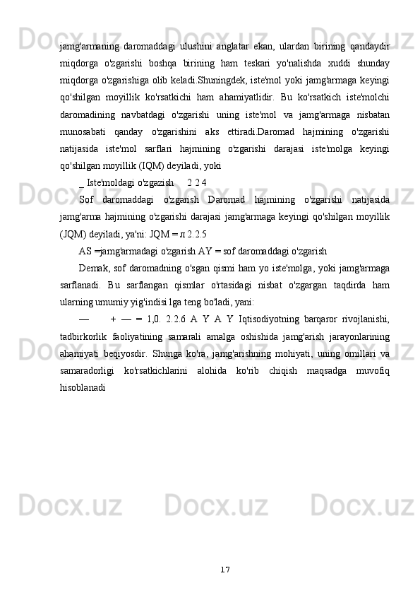 jamg'armaning   daromaddagi   ulushini   anglatar   ekan,   ulardan   birining   qandaydir
miqdorga   o'zgarishi   boshqa   birining   ham   teskari   yo'nalishda   xuddi   shunday
miqdorga  o'zgarishiga  olib keladi.Shuningdek,  iste'mol  yoki  jamg'armaga  keyingi
qo'shilgan   moyillik   ko'rsatkichi   ham   ahamiyatlidir.   Bu   ko'rsatkich   iste'molchi
daromadining   navbatdagi   o'zgarishi   uning   iste'mol   va   jamg'armaga   nisbatan
munosabati   qanday   o'zgarishini   aks   ettiradi.Daromad   hajmining   o'zgarishi
natijasida   iste'mol   sarflari   hajmining   o'zgarishi   darajasi   iste'molga   keyingi
qo'shilgan moyillik (IQM) deyiladi, yoki
_ Iste'moldagi o'zgazish 2 2 4
Sof   daromaddagi   o'zgarish   Daromad   hajmining   o'zgarishi   natijasida
jamg'arma   hajmining   o'zgarishi   darajasi   jamg'armaga   keyingi   qo'shilgan   moyillik
(JQM) deyiladi, ya'ni: JQM = л 2.2.5
AS =jamg'armadagi o'zgarish AY = sof daromaddagi o'zgarish
Demak, sof  daromadning o'sgan  qismi  ham  yo iste'molga,  yoki  jamg'armaga
sarflanadi.   Bu   sarflangan   qismlar   o'rtasidagi   nisbat   o'zgargan   taqdirda   ham
ularning umumiy yig'indisi lga teng bo'ladi, yani:
— +   —   =   1,0.   2.2.6   A   Y   A   Y   Iqtisodiyotning   barqaror   rivojlanishi,
tadbirkorlik   faoliyatining   samarali   amalga   oshishida   jamg'arish   jarayonlarining
ahamiyati   beqiyosdir.   Shunga   ko'ra,   jamg'arishning   mohiyati,   uning   omillari   va
samaradorligi   ko'rsatkichlarini   alohida   ko'rib   chiqish   maqsadga   muvofiq
hisoblanadi
17