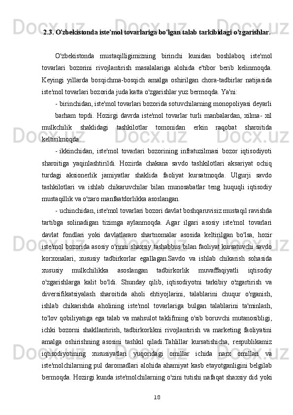 2.3. O'zbekistonda iste'mol tovarlariga bo'lgan talab tarkibidagi o'zgarishlar.
O'zbekistonda   mustaqilligimizning   birinchi   kunidan   boshlaboq   iste'mol
tovarlari   bozorini   rivojlantirish   masalalariga   alohida   e'tibor   berib   kelinmoqda.
Keyingi   yillarda   bosqichma-bosqich   amalga   oshirilgan   chora-tadbirlar   natijasida
iste'mol tovarlari bozorida juda katta o'zgarishlar yuz bermoqda. Ya'ni:
- birinchidan, iste'mol tovarlari bozorida sotuvchilarning monopoliyasi deyarli
barham   topdi.   Hozirgi   davrda   iste'mol   tovarlar   turli   manbalardan,   xilma-   xil
mulkchilik   shaklidagi   tashkilotlar   tomonidan   erkin   raqobat   sharoitida
keltirilmoqda.
- ikkinchidan,   iste'mol   tovarlari   bozorining   infratuzilmasi   bozor   iqtisodiyoti
sharoitiga   yaqinlashtirildi.   Hozirda   chakana   savdo   tashkilotlari   aksariyat   ochiq
turdagi   aksionerlik   jamiyatlar   shaklida   faoliyat   kursatmoqda.   Ulgurji   savdo
tashkilotlari   va   ishlab   chikaruvchilar   bilan   munosabatlar   teng   huquqli   iqtisodiy
mustaqillik va o'zaro manfaatdorlikka asoslangan.
- uchinchidan, iste'mol tovarlari bozori davlat boshqaruvisiz mustaqil ravishda
tartibga   solinadigan   tizimga   aylanmoqda.   Agar   ilgari   asosiy   iste'mol   tovarlari
davlat   fondlari   yoki   davlatlararo   shartnomalar   asosida   keltirilgan   bo'lsa,   hozir
iste'mol bozorida asosiy o'rinni shaxsiy tashabbus bilan faoliyat kursatuvchi savdo
korxonalari,   xususiy   tadbirkorlar   egallagan.Savdo   va   ishlab   chikarish   sohasida
xususiy   mulkchilikka   asoslangan   tadbirkorlik   muvaffaqiyatli   iqtisodiy
o'zgarishlarga   kalit   bo'ldi.   Shunday   qilib,   iqtisodiyotni   tarkibiy   o'zgartirish   va
diversifikatsiyalash   sharoitida   aholi   ehtiyojlarini,   talablarini   chuqur   o'rganish,
ishlab   chikarishda   aholining   iste'mol   tovarlariga   bulgan   talablarini   ta'minlash,
to'lov qobiliyatiga ega talab va mahsulot  taklifming o'sib boruvchi  mutanosibligi,
ichki   bozorni   shakllantirish,   tadbirkorlikni   rivojlantirish   va   marketing   faoliyatini
amalga   oshirishning   asosini   tashkil   qiladi.Tahlillar   kursatishicha,   respublikamiz
iqtisodiyotining   xususiyatlari   yuqoridagi   omillar   ichida   narx   omillari   va
iste'molchilarning pul  daromadlari  alohida  ahamiyat  kasb etayotganligini  belgilab
bermoqda. Hozirgi kunda iste'molchilarning o'zini tutishi nafaqat shaxsiy did yoki
18 