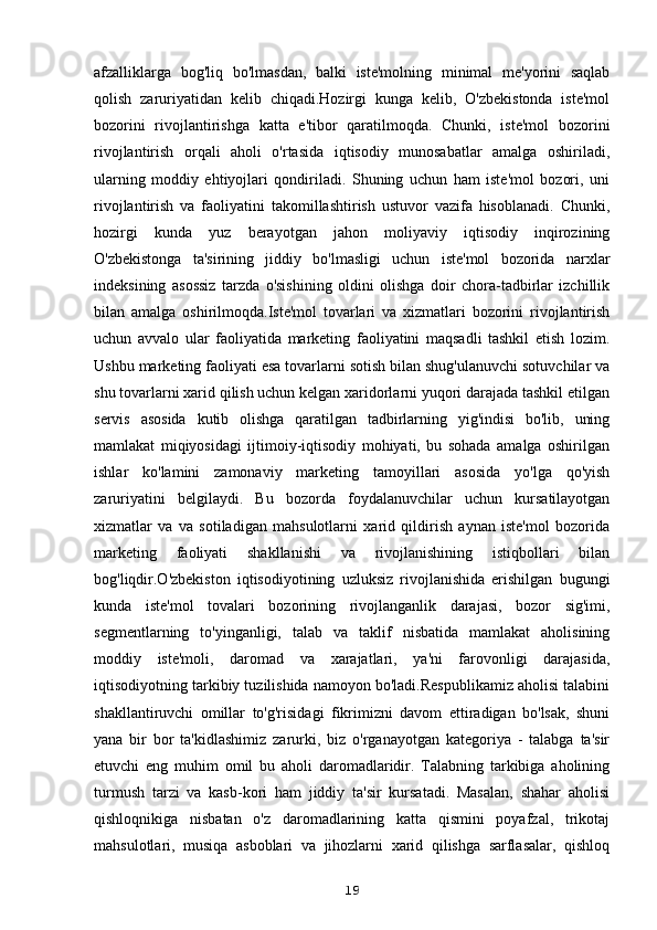 afzalliklarga   bog'liq   bo'lmasdan,   balki   iste'molning   minimal   me'yorini   saqlab
qolish   zaruriyatidan   kelib   chiqadi.Hozirgi   kunga   kelib,   O'zbekistonda   iste'mol
bozorini   rivojlantirishga   katta   e'tibor   qaratilmoqda.   Chunki,   iste'mol   bozorini
rivojlantirish   orqali   aholi   o'rtasida   iqtisodiy   munosabatlar   amalga   oshiriladi,
ularning   moddiy   ehtiyojlari   qondiriladi.   Shuning   uchun   ham   iste'mol   bozori,   uni
rivojlantirish   va   faoliyatini   takomillashtirish   ustuvor   vazifa   hisoblanadi.   Chunki,
hozirgi   kunda   yuz   berayotgan   jahon   moliyaviy   iqtisodiy   inqirozining
O'zbekistonga   ta'sirining   jiddiy   bo'lmasligi   uchun   iste'mol   bozorida   narxlar
indeksining   asossiz   tarzda   o'sishining   oldini   olishga   doir   chora-tadbirlar   izchillik
bilan   amalga   oshirilmoqda.Iste'mol   tovarlari   va   xizmatlari   bozorini   rivojlantirish
uchun   avvalo   ular   faoliyatida   marketing   faoliyatini   maqsadli   tashkil   etish   lozim.
Ushbu marketing faoliyati esa tovarlarni sotish bilan shug'ulanuvchi sotuvchilar va
shu tovarlarni xarid qilish uchun kelgan xaridorlarni yuqori darajada tashkil etilgan
servis   asosida   kutib   olishga   qaratilgan   tadbirlarning   yig'indisi   bo'lib,   uning
mamlakat   miqiyosidagi   ijtimoiy-iqtisodiy   mohiyati,   bu   sohada   amalga   oshirilgan
ishlar   ko'lamini   zamonaviy   marketing   tamoyillari   asosida   yo'lga   qo'yish
zaruriyatini   belgilaydi.   Bu   bozorda   foydalanuvchilar   uchun   kursatilayotgan
xizmatlar   va   va   sotiladigan   mahsulotlarni   xarid   qildirish   aynan   iste'mol   bozorida
marketing   faoliyati   shakllanishi   va   rivojlanishining   istiqbollari   bilan
bog'liqdir.O'zbekiston   iqtisodiyotining   uzluksiz   rivojlanishida   erishilgan   bugungi
kunda   iste'mol   tovalari   bozorining   rivojlanganlik   darajasi,   bozor   sig'imi,
segmentlarning   to'yinganligi,   talab   va   taklif   nisbatida   mamlakat   aholisining
moddiy   iste'moli,   daromad   va   xarajatlari,   ya'ni   farovonligi   darajasida,
iqtisodiyotning tarkibiy tuzilishida namoyon bo'ladi.Respublikamiz aholisi talabini
shakllantiruvchi   omillar   to'g'risidagi   fikrimizni   davom   ettiradigan   bo'lsak,   shuni
yana   bir   bor   ta'kidlashimiz   zarurki,   biz   o'rganayotgan   kategoriya   -   talabga   ta'sir
etuvchi   eng   muhim   omil   bu   aholi   daromadlaridir.   Talabning   tarkibiga   aholining
turmush   tarzi   va   kasb-kori   ham   jiddiy   ta'sir   kursatadi.   Masalan,   shahar   aholisi
qishloqnikiga   nisbatan   o'z   daromadlarining   katta   qismini   poyafzal,   trikotaj
mahsulotlari,   musiqa   asboblari   va   jihozlarni   xarid   qilishga   sarflasalar,   qishloq
19 