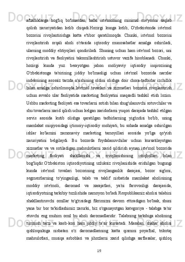afzalliklarga   bog'liq   bo'lmasdan,   balki   iste'molning   minimal   me'yorini   saqlab
qolish   zaruriyatidan   kelib   chiqadi.Hozirgi   kunga   kelib,   O'zbekistonda   iste'mol
bozorini   rivojlantirishga   katta   e'tibor   qaratilmoqda.   Chunki,   iste'mol   bozorini
rivojlantirish   orqali   aholi   o'rtasida   iqtisodiy   munosabatlar   amalga   oshiriladi,
ularning   moddiy   ehtiyojlari   qondiriladi.   Shuning   uchun   ham   iste'mol   bozori,   uni
rivojlantirish   va   faoliyatini   takomillashtirish   ustuvor   vazifa   hisoblanadi.   Chunki,
hozirgi   kunda   yuz   berayotgan   jahon   moliyaviy   iqtisodiy   inqirozining
O'zbekistonga   ta'sirining   jiddiy   bo'lmasligi   uchun   iste'mol   bozorida   narxlar
indeksining   asossiz   tarzda   o'sishining   oldini   olishga   doir   chora-tadbirlar   izchillik
bilan   amalga   oshirilmoqda.Iste'mol   tovarlari   va   xizmatlari   bozorini   rivojlantirish
uchun   avvalo   ular   faoliyatida   marketing   faoliyatini   maqsadli   tashkil   etish   lozim.
Ushbu marketing faoliyati esa tovarlarni sotish bilan shug'ulanuvchi sotuvchilar va
shu tovarlarni xarid qilish uchun kelgan xaridorlarni yuqori darajada tashkil etilgan
servis   asosida   kutib   olishga   qaratilgan   tadbirlarning   yig'indisi   bo'lib,   uning
mamlakat   miqiyosidagi   ijtimoiy-iqtisodiy   mohiyati,   bu   sohada   amalga   oshirilgan
ishlar   ko'lamini   zamonaviy   marketing   tamoyillari   asosida   yo'lga   qo'yish
zaruriyatini   belgilaydi.   Bu   bozorda   foydalanuvchilar   uchun   kursatilayotgan
xizmatlar   va   va   sotiladigan   mahsulotlarni   xarid   qildirish   aynan   iste'mol   bozorida
marketing   faoliyati   shakllanishi   va   rivojlanishining   istiqbollari   bilan
bog'liqdir.O'zbekiston   iqtisodiyotining   uzluksiz   rivojlanishida   erishilgan   bugungi
kunda   iste'mol   tovalari   bozorining   rivojlanganlik   darajasi,   bozor   sig'imi,
segmentlarning   to'yinganligi,   talab   va   taklif   nisbatida   mamlakat   aholisining
moddiy   iste'moli,   daromad   va   xarajatlari,   ya'ni   farovonligi   darajasida,
iqtisodiyotning tarkibiy tuzilishida namoyon bo'ladi.Respublikamiz aholisi talabini
shakllantiruvchi   omillar   to'g'risidagi   fikrimizni   davom   ettiradigan   bo'lsak,   shuni
yana   bir   bor   ta'kidlashimiz   zarurki,   biz   o'rganayotgan   kategoriya   -   talabga   ta'sir
etuvchi   eng   muhim   omil   bu   aholi   daromadlaridir.   Talabning   tarkibiga   aholining
turmush   tarzi   va   kasb-kori   ham   jiddiy   ta'sir   kursatadi.   Masalan,   shahar   aholisi
qishloqnikiga   nisbatan   o'z   daromadlarining   katta   qismini   poyafzal,   trikotaj
mahsulotlari,   musiqa   asboblari   va   jihozlarni   xarid   qilishga   sarflasalar,   qishloq
19