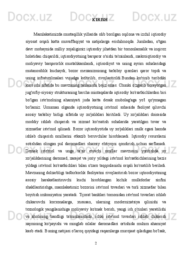 KIRISH
Mamlakatimizda mustaqillik yillarida olib borilgan oqilona va izchil iqtisodiy
siyosat   orqali   katta   muvaffaqiyat   va   natijalarga   erishilmoqda.   Jumladan,   o'tgan
davr mobaynida milliy xojaligimiz iqtisodiy jihatdan bir tomonlamalik va inqiroz
holatidan chiqarildi; iqtisodiyotning barqaror o'sishi ta'minlandi, makroiqtisodiy va
moliyaviy   barqarorlik   mustahkamlandi,   iqtisodiyot   va   uning   ayrim   sohalaridagi
mutanosiblik   kuchaydi;   bozor   mexanizmining   tarkibiy   qismlari   qaror   topdi   va
uning   infratuzilmalari   vujudga   keltirilib,   rivojlantirildi.Bundan   ko'rinib   turibdiki
kurs ishi sifatida bu mavzuning tanlanishi bejiz emas. Chunki o'zgarib borayotgan
jug'rofiy-siyosiy strukturaning barcha mintaqalarda iqtisodiy ko'rsatkichlardan biri
bo'lgan   iste'molning   ahamiyati   juda   katta   desak   mubolag'aga   yo'l   qo'ymagan
bo'lamiz.   Umuman   olganda   iqtisodiyotning   iste'mol   sohasida   faoliyat   qiluvchi
asosiy   tarkibiy   birligi   sifatida   uy   xo'jaliklari   kiritiladi.   Uy   xo'jaliklari   doirasida
moddiy   ishlab   chiqarish   va   xizmat   ko'rsatish   sohalarida   yaratilgan   tovar   va
xizmatlar  iste'mol  qilinadi. Bozor  iqtisodiyotida  uy xo'jaliklari   mulk  egasi  hamda
ishlab   chiqarish   omillarini   etkazib   beruvchilar   hisoblanadi.   Iqtisodiy   resurslarni
sotishdan   olingan   pul   daromadlari   shaxsiy   ehtiyojni   qondirish   uchun   sarflanadi.
Demak   iste'mol   va   unga   ta'sir   etuvchi   omillar   mavzusini   yoritishda   uy
xo'jaliklarining daromad, xarajat va joriy yildagi iste'mol ko'rsatkichlarining bazis
yildagi iste'mol ko'rsatkichlari bilan o'zaro taqqoslanishi orqali ko'rsatilib beriladi.
Mavzuning dolzarbligi tadbirkorlik faoliyatini rivojlantirish bozor iqtisodiyotining
asosiy   harakatlantiruvchi   kuchi   hisoblangan   kichik   mulkdorlar   sinfini
shakllantirishga,  mamlakatimiz   bozorini  iste'mol   tovarlari   va  turli  xizmatlar  bilan
boyitish imkoniyatini yaratadi. Tijorat banklari tomonidan iste'mol tovarlari ishlab
chikaruvchi   korxonalarga,   xususan,   ularning   modernizatsiya   qilinishi   va
texnologik   yangilanishiga   moliyaviy   ko'mak   berish,   yangi   ish   o'rinlari   yaratilishi
va   aholining   bandligi   ta'minlanishida,   ichki   iste'mol   tovarlari   ishlab   chikarish
xajmining   ko'payishi   va   minglab   oilalar   daromadlari   ortishida   muhim   ahamiyat
kasb etadi. Buning natijasi o'laroq quyidagi raqamlarga murojaat qiladigan bo'lsak,
2 