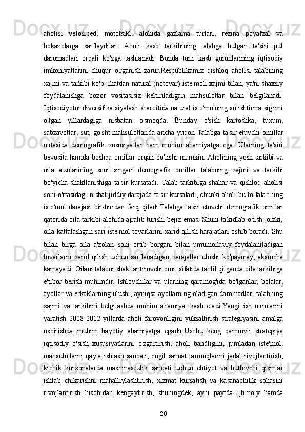 aholisi   velosiped,   mototsikl,   alohida   gazlama   turlari,   rezina   poyafzal   va
hokazolarga   sarflaydilar.   Aholi   kasb   tarkibining   talabga   bulgan   ta'siri   pul
daromadlari   orqali   ko'zga   tashlanadi.   Bunda   turli   kasb   guruhlarining   iqtisodiy
imkoniyatlarini   chuqur   o'rganish   zarur.Respublikamiz   qishloq   aholisi   talabining
xajmi va tarkibi ko'p jihatdan natural (notovar) iste'moli xajmi bilan, ya'ni shaxsiy
foydalanishga   bozor   vositasisiz   keltiriladigan   mahsulotlar   bilan   belgilanadi.
Iqtisodiyotni diversifikatsiyalash sharoitida natural iste'molning solishtirma sig'imi
o'tgan   yillardagiga   nisbatan   o'smoqda.   Bunday   o'sish   kartoshka,   tuxum,
sabzavotlar, sut, go'sht  mahsulotlarida ancha yuqori.Talabga ta'sir etuvchi  omillar
o'rtasida   demografik   xususiyatlar   ham   muhim   ahamiyatga   ega.   Ularning   ta'siri
bevosita hamda boshqa omillar orqali bo'lishi  mumkin. Aholining yosh tarkibi va
oila   a'zolarining   soni   singari   demografik   omillar   talabning   xajmi   va   tarkibi
bo'yicha   shakllanishiga   ta'sir   kursatadi.   Talab   tarkibiga   shahar   va   qishloq   aholisi
soni o'rtasidagi nisbat jiddiy darajada ta'sir kursatadi, chunki aholi bu toifalarining
iste'mol   darajasi   bir-biridan   farq   qiladi.Talabga   ta'sir   etuvchi   demografik   omillar
qatorida oila tarkibi alohida ajralib turishi bejiz emas. Shuni ta'kidlab o'tish joizki,
oila kattalashgan sari iste'mol tovarlarini xarid qilish harajatlari oshib boradi. Shu
bilan   birga   oila   a'zolari   soni   ortib   borgani   bilan   umumoilaviy   foydalaniladigan
tovarlarni   xarid   qilish   uchun   sarflanadigan   xarajatlar   ulushi   ko'paymay,   aksincha
kamayadi. Oilani talabni shakllantiruvchi omil sifatida tahlil qilganda oila tarkibiga
e'tibor   berish   muhimdir.   Ishlovchilar   va   ularning   qaramog'ida   bo'lganlar,   bolalar,
ayollar va erkaklarning ulushi, ayniqsa ayollarning oladigan daromadlari talabning
xajmi   va   tarkibini   belgilashda   muhim   ahamiyat   kasb   etadi.Yangi   ish   o'rinlarini
yaratish   2008-2012   yillarda   aholi   farovonligini   yuksaltirish   strategiyasini   amalga
oshirishda   muhim   hayotiy   ahamiyatga   egadir.Ushbu   keng   qamrovli   strategiya
iqtisodiy   o'sish   xususiyatlarini   o'zgartirish,   aholi   bandligini,   jumladan   iste'mol,
mahsulotlarni   qayta   ishlash   sanoati,   engil   sanoat   tarmoqlarini   jadal   rivojlantirish,
kichik   korxonalarda   mashinasozlik   sanoati   uchun   ehtiyot   va   butlovchi   qismlar
ishlab   chikarishni   mahalliylashtirish,   xizmat   kursatish   va   kasanachilik   sohasini
rivojlantirish   hisobidan   kengaytirish,   shuningdek,   ayni   paytda   ijtimoiy   hamda
20 