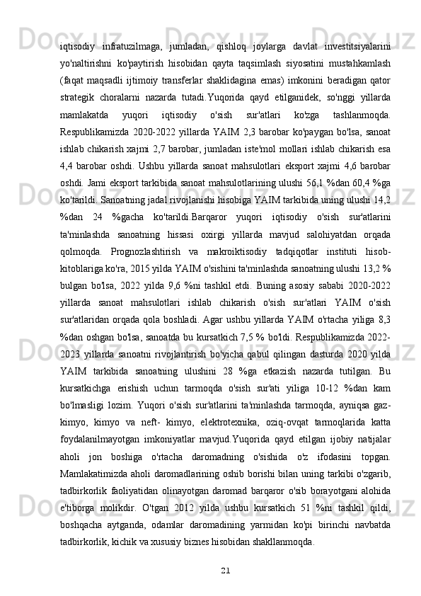 iqtisodiy   infratuzilmaga,   jumladan,   qishloq   joylarga   davlat   investitsiyalarini
yo'naltirishni   ko'paytirish   hisobidan   qayta   taqsimlash   siyosatini   mustahkamlash
(faqat   maqsadli   ijtimoiy   transferlar   shaklidagina   emas)   imkonini   beradigan   qator
strategik   choralarni   nazarda   tutadi.Yuqorida   qayd   etilganidek,   so'nggi   yillarda
mamlakatda   yuqori   iqtisodiy   o'sish   sur'atlari   ko'zga   tashlanmoqda.
Respublikamizda   2020-2022   yillarda   YAIM   2,3   barobar   ko'paygan   bo'lsa,   sanoat
ishlab chikarish xajmi  2,7 barobar, jumladan iste'mol  mollari  ishlab chikarish esa
4,4   barobar   oshdi.   Ushbu   yillarda   sanoat   mahsulotlari   eksport   xajmi   4,6   barobar
oshdi. Jami eksport tarkibida sanoat mahsulotlarining ulushi 56,1 %dan 60,4 %ga
ko'tarildi. Sanoatning jadal rivojlanishi hisobiga YAIM tarkibida uning ulushi 14,2
%dan   24   %gacha   ko'tarildi.Barqaror   yuqori   iqtisodiy   o'sish   sur'atlarini
ta'minlashda   sanoatning   hissasi   oxirgi   yillarda   mavjud   salohiyatdan   orqada
qolmoqda.   Prognozlashtirish   va   makroiktisodiy   tadqiqotlar   instituti   hisob-
kitoblariga ko'ra, 2015 yilda YAIM o'sishini ta'minlashda sanoatning ulushi 13,2 %
bulgan   bo'lsa,   2022   yilda   9,6   %ni   tashkil   etdi.   Buning   asosiy   sababi   2020-2022
yillarda   sanoat   mahsulotlari   ishlab   chikarish   o'sish   sur'atlari   YAIM   o'sish
sur'atlaridan   orqada   qola   boshladi.   Agar   ushbu   yillarda   YAIM   o'rtacha   yiliga   8,3
%dan oshgan bo'lsa, sanoatda bu kursatkich 7,5 % bo'ldi. Respublikamizda 2022-
2023   yillarda   sanoatni   rivojlantirish   bo'yicha   qabul   qilingan   dasturda   2020   yilda
YAIM   tarkibida   sanoatning   ulushini   28   %ga   etkazish   nazarda   tutilgan.   Bu
kursatkichga   erishish   uchun   tarmoqda   o'sish   sur'ati   yiliga   10-12   %dan   kam
bo'lmasligi   lozim.   Yuqori   o'sish   sur'atlarini   ta'minlashda   tarmoqda,   ayniqsa   gaz-
kimyo,   kimyo   va   neft-   kimyo,   elektrotexnika,   oziq-ovqat   tarmoqlarida   katta
foydalanilmayotgan   imkoniyatlar   mavjud.Yuqorida   qayd   etilgan   ijobiy   natijalar
aholi   jon   boshiga   o'rtacha   daromadning   o'sishida   o'z   ifodasini   topgan.
Mamlakatimizda aholi daromadlarining oshib borishi  bilan uning tarkibi o'zgarib,
tadbirkorlik   faoliyatidan   olinayotgan   daromad   barqaror   o'sib   borayotgani   alohida
e'tiborga   molikdir.   O'tgan   2012   yilda   ushbu   kursatkich   51   %ni   tashkil   qildi,
boshqacha   aytganda,   odamlar   daromadining   yarmidan   ko'pi   birinchi   navbatda
tadbirkorlik, kichik va xususiy biznes hisobidan shakllanmoqda.
21 