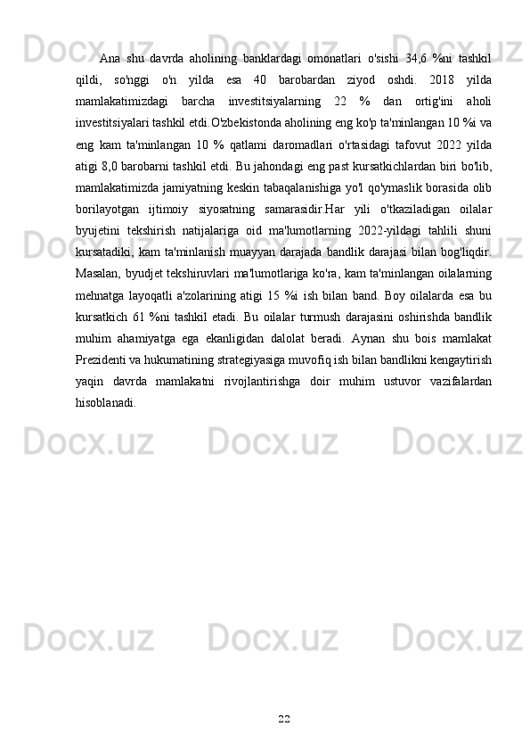 Ana   shu   davrda   aholining   banklardagi   omonatlari   o'sishi   34,6   %ni   tashkil
qildi,   so'nggi   o'n   yilda   esa   40   barobardan   ziyod   oshdi.   2018   yilda
mamlakatimizdagi   barcha   investitsiyalarning   22   %   dan   ortig'ini   aholi
investitsiyalari tashkil etdi.O'zbekistonda aholining eng ko'p ta'minlangan 10 %i va
eng   kam   ta'minlangan   10   %   qatlami   daromadlari   o'rtasidagi   tafovut   2022   yilda
atigi 8,0 barobarni tashkil etdi. Bu jahondagi eng past kursatkichlardan biri bo'lib,
mamlakatimizda jamiyatning keskin tabaqalanishiga yo'l qo'ymaslik borasida olib
borilayotgan   ijtimoiy   siyosatning   samarasidir.Har   yili   o'tkaziladigan   oilalar
byujetini   tekshirish   natijalariga   oid   ma'lumotlarning   2022-yildagi   tahlili   shuni
kursatadiki,   kam   ta'minlanish   muayyan   darajada   bandlik  darajasi   bilan   bog'liqdir.
Masalan, byudjet tekshiruvlari ma'lumotlariga ko'ra, kam ta'minlangan oilalarning
mehnatga   layoqatli   a'zolarining   atigi   15   %i   ish   bilan   band.   Boy   oilalarda   esa   bu
kursatkich   61   %ni   tashkil   etadi.   Bu   oilalar   turmush   darajasini   oshirishda   bandlik
muhim   ahamiyatga   ega   ekanligidan   dalolat   beradi.   Aynan   shu   bois   mamlakat
Prezidenti va hukumatining strategiyasiga muvofiq ish bilan bandlikni kengaytirish
yaqin   davrda   mamlakatni   rivojlantirishga   doir   muhim   ustuvor   vazifalardan
hisoblanadi.
22 