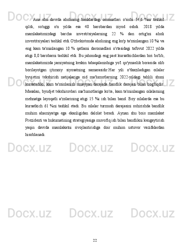 Ana   shu   davrda   aholining   banklardagi   omonatlari   o'sishi   34,6   %ni   tashkil
qildi,   so'nggi   o'n   yilda   esa   40   barobardan   ziyod   oshdi.   2018   yilda
mamlakatimizdagi   barcha   investitsiyalarning   22   %   dan   ortig'ini   aholi
investitsiyalari tashkil etdi.O'zbekistonda aholining eng ko'p ta'minlangan 10 %i va
eng   kam   ta'minlangan   10   %   qatlami   daromadlari   o'rtasidagi   tafovut   2022   yilda
atigi 8,0 barobarni tashkil etdi. Bu jahondagi eng past kursatkichlardan biri bo'lib,
mamlakatimizda jamiyatning keskin tabaqalanishiga yo'l qo'ymaslik borasida olib
borilayotgan   ijtimoiy   siyosatning   samarasidir.Har   yili   o'tkaziladigan   oilalar
byujetini   tekshirish   natijalariga   oid   ma'lumotlarning   2022-yildagi   tahlili   shuni
kursatadiki,   kam   ta'minlanish   muayyan   darajada   bandlik  darajasi   bilan   bog'liqdir.
Masalan, byudjet tekshiruvlari ma'lumotlariga ko'ra, kam ta'minlangan oilalarning
mehnatga   layoqatli   a'zolarining   atigi   15   %i   ish   bilan   band.   Boy   oilalarda   esa   bu
kursatkich   61   %ni   tashkil   etadi.   Bu   oilalar   turmush   darajasini   oshirishda   bandlik
muhim   ahamiyatga   ega   ekanligidan   dalolat   beradi.   Aynan   shu   bois   mamlakat
Prezidenti va hukumatining strategiyasiga muvofiq ish bilan bandlikni kengaytirish
yaqin   davrda   mamlakatni   rivojlantirishga   doir   muhim   ustuvor   vazifalardan
hisoblanadi.
22