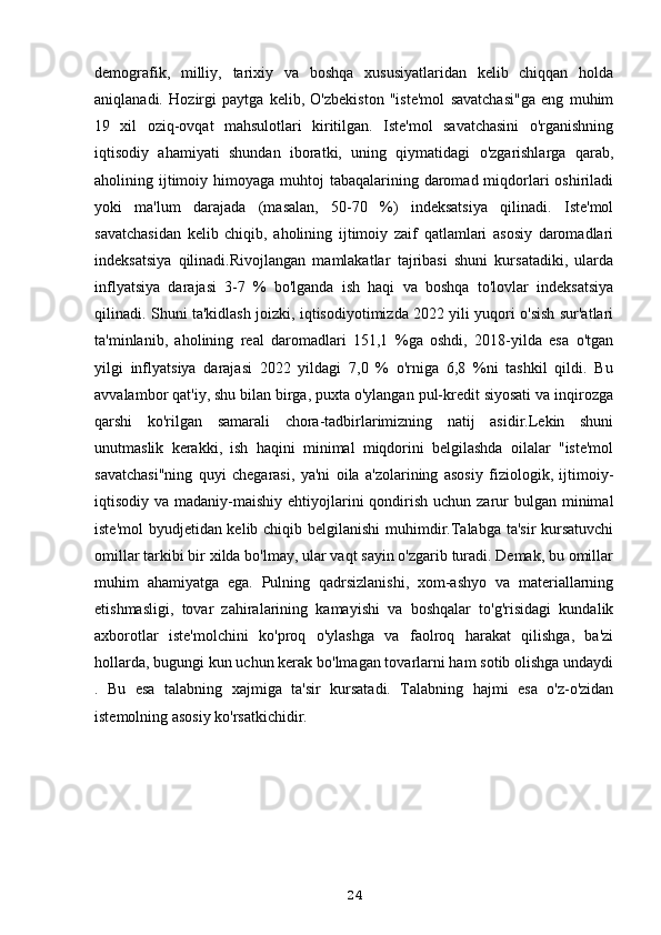 demografik,   milliy,   tarixiy   va   boshqa   xususiyatlaridan   kelib   chiqqan   holda
aniqlanadi.   Hozirgi   paytga   kelib,   O'zbekiston   "iste'mol   savatchasi"ga   eng   muhim
19   xil   oziq-ovqat   mahsulotlari   kiritilgan.   Iste'mol   savatchasini   o'rganishning
iqtisodiy   ahamiyati   shundan   iboratki,   uning   qiymatidagi   o'zgarishlarga   qarab,
aholining ijtimoiy himoyaga muhtoj  tabaqalarining daromad miqdorlari  oshiriladi
yoki   ma'lum   darajada   (masalan,   50-70   %)   indeksatsiya   qilinadi.   Iste'mol
savatchasidan   kelib   chiqib,   aholining   ijtimoiy   zaif   qatlamlari   asosiy   daromadlari
indeksatsiya   qilinadi.Rivojlangan   mamlakatlar   tajribasi   shuni   kursatadiki,   ularda
inflyatsiya   darajasi   3-7   %   bo'lganda   ish   haqi   va   boshqa   to'lovlar   indeksatsiya
qilinadi. Shuni ta'kidlash joizki, iqtisodiyotimizda 2022 yili yuqori o'sish sur'atlari
ta'minlanib,   aholining   real   daromadlari   151,1   %ga   oshdi,   2018-yilda   esa   o'tgan
yilgi   inflyatsiya   darajasi   2022   yildagi   7,0   %   o'rniga   6,8   %ni   tashkil   qildi.   Bu
avvalambor qat'iy, shu bilan birga, puxta o'ylangan pul-kredit siyosati va inqirozga
qarshi   ko'rilgan   samarali   chora-tadbirlarimizning   natij   asidir.Lekin   shuni
unutmaslik   kerakki,   ish   haqini   minimal   miqdorini   belgilashda   oilalar   "iste'mol
savatchasi"ning   quyi   chegarasi,   ya'ni   oila   a'zolarining   asosiy   fiziologik,   ijtimoiy-
iqtisodiy va madaniy-maishiy ehtiyojlarini  qondirish  uchun zarur  bulgan minimal
iste'mol  byudjetidan kelib chiqib belgilanishi  muhimdir.Talabga ta'sir  kursatuvchi
omillar tarkibi bir xilda bo'lmay, ular vaqt sayin o'zgarib turadi. Demak, bu omillar
muhim   ahamiyatga   ega.   Pulning   qadrsizlanishi,   xom-ashyo   va   materiallarning
etishmasligi,   tovar   zahiralarining   kamayishi   va   boshqalar   to'g'risidagi   kundalik
axborotlar   iste'molchini   ko'proq   o'ylashga   va   faolroq   harakat   qilishga,   ba'zi
hollarda, bugungi kun uchun kerak bo'lmagan tovarlarni ham sotib olishga undaydi
.   Bu   esa   talabning   xajmiga   ta'sir   kursatadi.   Talabning   hajmi   esa   o'z-o'zidan
istemolning asosiy ko'rsatkichidir.
24 