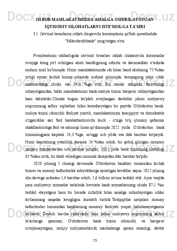 III BOB MAMLAKATIMIZDA AMALGA OSHIRILAYOTGAN
IQTISODIY ISLOHATLARNI ISTE'MOLGA TA'SIRI
3.1. Iste'mol tavarlarini ishlab chiqarvchi korxonalami qo'llab-quvatlashda
"Mikrokriditbank" ning tutgan o'rni
Prezidentimiz   rahbarligida   iste'mol   tovarlari   ishlab   chikaruvchi   korxonalar
rivojiga   keng   yo'l   ochilgani   aholi   bandligining   oshishi   va   daromadlari   o'sishida
muhim omil bo'lmoqda. Hozir mamlakatimizda ish bilan band aholining 75 %dan
ortig'i   aynan   kichik   biznes   sohasida   mehnat   qilmoqda,   tarmoqning   yalpi   ichki
mahsulotdagi   ulushi   esa   54,6   %ga   etdi.   Bu   nainki   xalqimiz   farovonligi
oshayotganidan, balki mamlakatimiz bank-moliya tizimi barqaror ishlayotganidan
ham   dalolatdir.Chunki   bugun   ko'plab   rivojlangan   davlatlar   jahon   moliyaviy
inqirozining   salbiy   oqibatlari   bilan   kurashayotgan   bir   paytda   O'zbekiston   bank-
moliya tizimi ishonchli faoliyat yuritib, mamlakatimizni taraqqiyot va demokratik
o'zgarishlar   sari   faol   harakatlantiruvchi   kuch   -   o'ziga   to'q   ijtimoiy   qatlamni
shakllantirishga faol va salmoqli hissa qo'shmoqda.2022 yilda   O'zbekiston   bank
tiziminingjami   kapitali   24,3   %ga,   so'nggi   uch   yilda   esa   ikki   barobar   ko'paydi.
Hozir   kapitalning   yetarlilik   darajasi   24   %dan   oshdi,   bu   qabul   qilingan   umumiy
xalqaro   standardardan   uch   barobar   ortiqdir.   2012   yilda   bank   tizimining   likvidligi
65 %dan ortdi, bu talab etiladigan minimal darajadan ikki barobar ko'pdir.
2020   yilning   I   choragi   davomida   O'zbekiston   banklari   tomonidan   kichik
biznes va xususiy tadbirkorlik subyektlariga ajratilgan kreditlar xajmi 2012 yilning
shu davriga nisbatan 1,4 barobar oshib, 1,6 trillion so'mni tashkil etdi. Ayni vaqtda
jami   moliyaviy   xizmatlar   tarkibida   bevosita   bank   xizmatlarining   ulushi   87,1   %ni
tashkil   etayotgani   ham   bu   borada   izchillik   bilan   amalga   oshirilayotgan   ishlar
ko'lamining   naqadar   kengligini   kursatib   turibdi.Tadqiqotlar   natijalari   xususiy
tadbirkorlar   tomonidan   banklarning   umumiy   faoliyati   yuqori   baholanayotganini
ko'rsatdi.   Deyarli   barcha   ishtirokchi   buni   jahon   moliyaviy   inqirozining   salbiy
ta'sirlariga   qaramay,   O'zbekiston   bank   tizimi   ishonchli   va   barqaror
rivojlanayotgani,   xorijiy   moliyalashtirish   manbalariga   qaram   emasligi,   davlat
25 