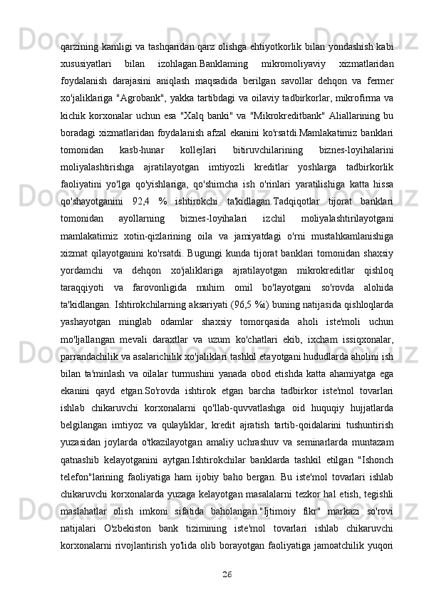 qarzining kamligi va tashqaridan qarz olishga ehtiyotkorlik bilan yondashish kabi
xususiyatlari   bilan   izohlagan.Banklaming   mikromoliyaviy   xizmatlaridan
foydalanish   darajasini   aniqlash   maqsadida   berilgan   savollar   dehqon   va   fermer
xo'jaliklariga "Agrobank", yakka tartibdagi va oilaviy tadbirkorlar, mikrofirma va
kichik  korxonalar  uchun  esa  "Xalq   banki"  va  "Mikrokreditbank"  Aliallarining  bu
boradagi  xizmatlaridan foydalanish afzal  ekanini ko'rsatdi.Mamlakatimiz  banklari
tomonidan   kasb-hunar   kollejlari   bitiruvchilarining   biznes-loyihalarini
moliyalashtirishga   ajratilayotgan   imtiyozli   kreditlar   yoshlarga   tadbirkorlik
faoliyatini   yo'lga   qo'yishlariga,   qo'shimcha   ish   o'rinlari   yaratilishiga   katta   hissa
qo'shayotganini   92,4   %   ishtirokchi   ta'kidlagan.Tadqiqotlar   tijorat   banklari
tomonidan   ayollarning   biznes-loyihalari   izchil   moliyalashtirilayotgani
mamlakatimiz   xotin-qizlarining   oila   va   jamiyatdagi   o'rni   mustahkamlanishiga
xizmat   qilayotganini   ko'rsatdi.   Bugungi   kunda   tijorat   banklari   tomonidan   shaxsiy
yordamchi   va   dehqon   xo'jaliklariga   ajratilayotgan   mikrokreditlar   qishloq
taraqqiyoti   va   farovonligida   muhim   omil   bo'layotgani   so'rovda   alohida
ta'kidlangan. Ishtirokchilarning aksariyati (96,5 %i) buning natijasida qishloqlarda
yashayotgan   minglab   odamlar   shaxsiy   tomorqasida   aholi   iste'moli   uchun
mo'ljallangan   mevali   daraxtlar   va   uzum   ko'chatlari   ekib,   ixcham   issiqxonalar,
parrandachilik va asalarichilik xo'jaliklari tashkil etayotgani hududlarda aholini ish
bilan   ta'minlash   va   oilalar   turmushini   yanada   obod   etishda   katta   ahamiyatga   ega
ekanini   qayd   etgan.So'rovda   ishtirok   etgan   barcha   tadbirkor   iste'mol   tovarlari
ishlab   chikaruvchi   korxonalarni   qo'llab-quvvatlashga   oid   huquqiy   hujjatlarda
belgilangan   imtiyoz   va   qulayliklar,   kredit   ajratish   tartib-qoidalarini   tushuntirish
yuzasidan   joylarda   o'tkazilayotgan   amaliy   uchrashuv   va   seminarlarda   muntazam
qatnashib   kelayotganini   aytgan.Ishtirokchilar   banklarda   tashkil   etilgan   "Ishonch
telefon"larining   faoliyatiga   ham   ijobiy   baho   bergan.   Bu   iste'mol   tovarlari   ishlab
chikaruvchi korxonalarda yuzaga kelayotgan masalalarni  tezkor hal  etish, tegishli
maslahatlar   olish   imkoni   sifatida   baholangan."Ijtimoiy   fikr"   markazi   so'rovi
natijalari   O'zbekiston   bank   tizimining   iste'mol   tovarlari   ishlab   chikaruvchi
korxonalarni  rivojlantirish  yo'lida   olib  borayotgan  faoliyatiga  jamoatchilik  yuqori
26 