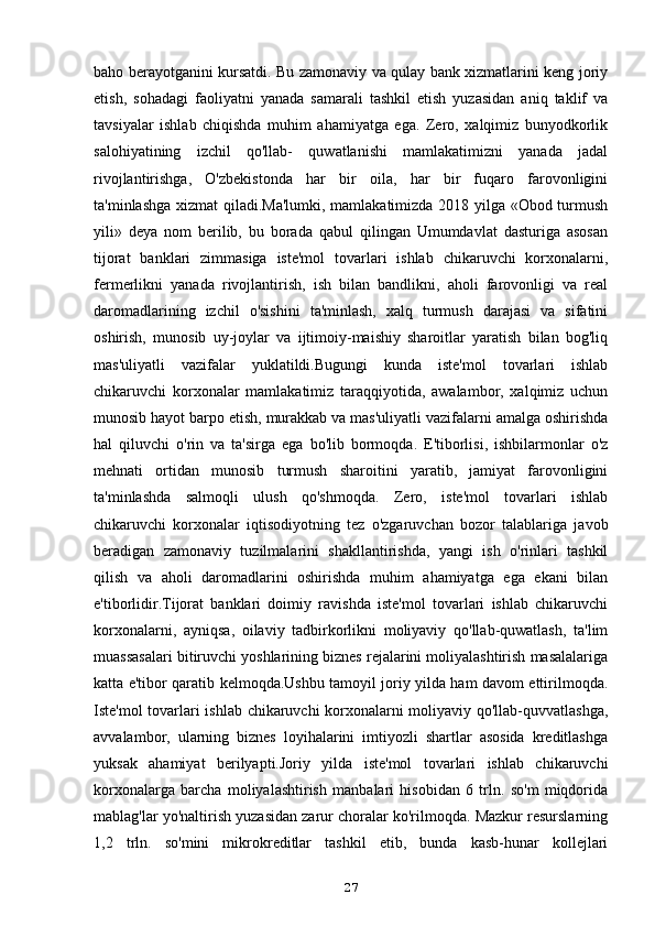 baho berayotganini kursatdi. Bu zamonaviy va qulay bank xizmatlarini keng joriy
etish,   sohadagi   faoliyatni   yanada   samarali   tashkil   etish   yuzasidan   aniq   taklif   va
tavsiyalar   ishlab   chiqishda   muhim   ahamiyatga   ega.   Zero,   xalqimiz   bunyodkorlik
salohiyatining   izchil   qo'llab-   quwatlanishi   mamlakatimizni   yanada   jadal
rivojlantirishga,   O'zbekistonda   har   bir   oila,   har   bir   fuqaro   farovonligini
ta'minlashga xizmat qiladi.Ma'lumki, mamlakatimizda 2018 yilga «Obod turmush
yili»   deya   nom   berilib,   bu   borada   qabul   qilingan   Umumdavlat   dasturiga   asosan
tijorat   banklari   zimmasiga   iste'mol   tovarlari   ishlab   chikaruvchi   korxonalarni,
fermerlikni   yanada   rivojlantirish,   ish   bilan   bandlikni,   aholi   farovonligi   va   real
daromadlarining   izchil   o'sishini   ta'minlash,   xalq   turmush   darajasi   va   sifatini
oshirish,   munosib   uy-joylar   va   ijtimoiy-maishiy   sharoitlar   yaratish   bilan   bog'liq
mas'uliyatli   vazifalar   yuklatildi.Bugungi   kunda   iste'mol   tovarlari   ishlab
chikaruvchi   korxonalar   mamlakatimiz   taraqqiyotida,   awalambor,   xalqimiz   uchun
munosib hayot barpo etish, murakkab va mas'uliyatli vazifalarni amalga oshirishda
hal   qiluvchi   o'rin   va   ta'sirga   ega   bo'lib   bormoqda.   E'tiborlisi,   ishbilarmonlar   o'z
mehnati   ortidan   munosib   turmush   sharoitini   yaratib,   jamiyat   farovonligini
ta'minlashda   salmoqli   ulush   qo'shmoqda.   Zero,   iste'mol   tovarlari   ishlab
chikaruvchi   korxonalar   iqtisodiyotning   tez   o'zgaruvchan   bozor   talablariga   javob
beradigan   zamonaviy   tuzilmalarini   shakllantirishda,   yangi   ish   o'rinlari   tashkil
qilish   va   aholi   daromadlarini   oshirishda   muhim   ahamiyatga   ega   ekani   bilan
e'tiborlidir.Tijorat   banklari   doimiy   ravishda   iste'mol   tovarlari   ishlab   chikaruvchi
korxonalarni,   ayniqsa,   oilaviy   tadbirkorlikni   moliyaviy   qo'llab-quwatlash,   ta'lim
muassasalari bitiruvchi yoshlarining biznes rejalarini moliyalashtirish masalalariga
katta e'tibor qaratib kelmoqda.Ushbu tamoyil joriy yilda ham davom ettirilmoqda.
Iste'mol tovarlari ishlab chikaruvchi korxonalarni moliyaviy qo'llab-quvvatlashga,
avvalambor,   ularning   biznes   loyihalarini   imtiyozli   shartlar   asosida   kreditlashga
yuksak   ahamiyat   berilyapti.Joriy   yilda   iste'mol   tovarlari   ishlab   chikaruvchi
korxonalarga   barcha   moliyalashtirish   manbalari   hisobidan   6   trln.   so'm   miqdorida
mablag'lar yo'naltirish yuzasidan zarur choralar ko'rilmoqda. Mazkur resurslarning
1,2   trln.   so'mini   mikrokreditlar   tashkil   etib,   bunda   kasb-hunar   kollejlari
27