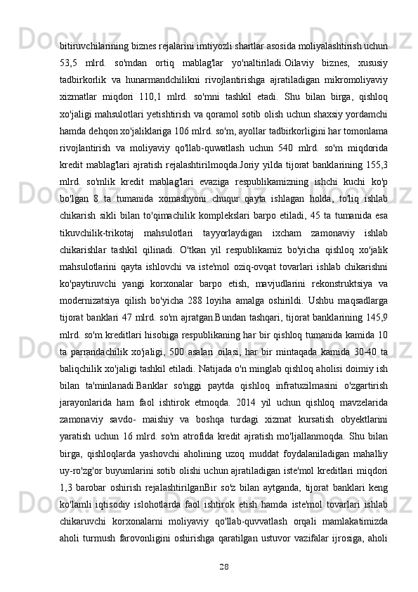 bitiruvchilarining biznes rejalarini imtiyozli shartlar asosida moliyalashtirish uchun
53,5   mlrd.   so'mdan   ortiq   mablag'lar   yo'naltiriladi.Oilaviy   biznes,   xususiy
tadbirkorlik   va   hunarmandchilikni   rivojlantirishga   ajratiladigan   mikromoliyaviy
xizmatlar   miqdori   110,1   mlrd.   so'mni   tashkil   etadi.   Shu   bilan   birga,   qishloq
xo'jaligi mahsulotlari yetishtirish va qoramol sotib olish uchun shaxsiy yordamchi
hamda dehqon xo'jaliklariga 106 mlrd. so'm, ayollar tadbirkorligini har tomonlama
rivojlantirish   va   moliyaviy   qo'llab-quwatlash   uchun   540   mlrd.   so'm   miqdorida
kredit  mablag'lari  ajratish  rejalashtirilmoqda.Joriy yilda tijorat  banklarining 155,3
mlrd.   so'mlik   kredit   mablag'lari   evaziga   respublikamizning   ishchi   kuchi   ko'p
bo'lgan   8   ta   tumanida   xomashyoni   chuqur   qayta   ishlagan   holda,   to'liq   ishlab
chikarish   sikli   bilan   to'qimachilik   komplekslari   barpo   etiladi,   45   ta   tumanida   esa
tikuvchilik-trikotaj   mahsulotlari   tayyorlaydigan   ixcham   zamonaviy   ishlab
chikarishlar   tashkil   qilinadi.   O'tkan   yil   respublikamiz   bo'yicha   qishloq   xo'jalik
mahsulotlarini   qayta   ishlovchi   va   iste'mol   oziq-ovqat   tovarlari   ishlab   chikarishni
ko'paytiruvchi   yangi   korxonalar   barpo   etish,   mavjudlarini   rekonstruktsiya   va
modernizatsiya   qilish   bo'yicha   288   loyiha   amalga   oshirildi.   Ushbu   maqsadlarga
tijorat banklari 47 mlrd. so'm  ajratgan.Bundan tashqari, tijorat banklarining 145,9
mlrd. so'm kreditlari hisobiga respublikaning har bir qishloq tumanida kamida 10
ta   parrandachilik   xo'jaligi,   500   asalari   oilasi,   har   bir   mintaqada   kamida   30-40   ta
baliqchilik xo'jaligi tashkil etiladi. Natijada o'n minglab qishloq aholisi doimiy ish
bilan   ta'minlanadi.Banklar   so'nggi   paytda   qishloq   infratuzilmasini   o'zgartirish
jarayonlarida   ham   faol   ishtirok   etmoqda.   2014   yil   uchun   qishloq   mavzelarida
zamonaviy   savdo-   maishiy   va   boshqa   turdagi   xizmat   kursatish   obyektlarini
yaratish   uchun   16   mlrd.   so'm   atrofida   kredit   ajratish   mo'ljallanmoqda.   Shu   bilan
birga,   qishloqlarda   yashovchi   aholining   uzoq   muddat   foydalaniladigan   mahalliy
uy-ro'zg'or buyumlarini sotib olishi uchun ajratiladigan iste'mol kreditlari miqdori
1,3   barobar   oshirish   rejalashtirilganBir   so'z   bilan   aytganda,   tijorat   banklari   keng
ko'lamli   iqtisodiy   islohotlarda   faol   ishtirok   etish   hamda   iste'mol   tovarlari   ishlab
chikaruvchi   korxonalarni   moliyaviy   qo'llab-quvvatlash   orqali   mamlakatimizda
aholi   turmush   farovonligini   oshirishga   qaratilgan   ustuvor   vazifalar   ijrosiga,   aholi
28 