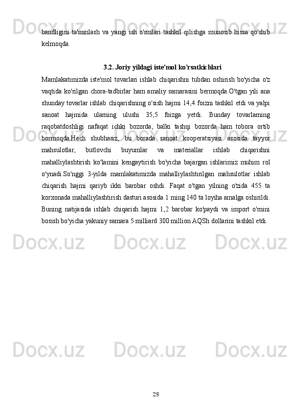 bandligini   ta'minlash   va   yangi   ish   o'rinlari   tashkil   qilishga   munosib   hissa   qo'shib
kelmoqda.
3.2. Joriy yildagi iste'mol ko'rsatkichlari
Mamlakatimizda   iste'mol   tovarlari   ishlab   chiqarishni   tubdan   oshirish   bo'yicha   o'z
vaqtida ko'rilgan chora-tadbirlar ham amaliy samarasini  bermoqda.O'tgan yili ana
shunday tovarlar ishlab chiqarishning o'sish hajmi 14,4 foizni tashkil etdi va yalpi
sanoat   hajmida   ularning   ulushi   35,5   foizga   yetdi.   Bunday   tovarlarning
raqobatdoshligi   nafaqat   ichki   bozorda,   balki   tashqi   bozorda   ham   tobora   ortib
bormoqda.Hech   shubhasiz,   bu   borada   sanoat   kooperatsiyasi   asosida   tayyor
mahsulotlar,   butlovchi   buyumlar   va   materiallar   ishlab   chiqarishni
mahalliylashtirish   ko'lamini   kengaytirish   bo'yicha   bajargan   ishlarimiz   muhim   rol
o'ynadi.So'nggi   3-yilda   mamlakatimizda   mahalliylashtirilgan   mahsulotlar   ishlab
chiqarish   hajmi   qariyb   ikki   barobar   oshdi.   Faqat   o'tgan   yilning   o'zida   455   ta
korxonada mahalliylashtirish dasturi asosida 1 ming 140 ta loyiha amalga oshirildi.
Buning   natijasida   ishlab   chiqarish   hajmi   1,2   barobar   ko'paydi   va   import   o'rnini
bosish bo'yicha yakuniy samara 5 milliard 300 million AQSh dollarini tashkil etdi.
29