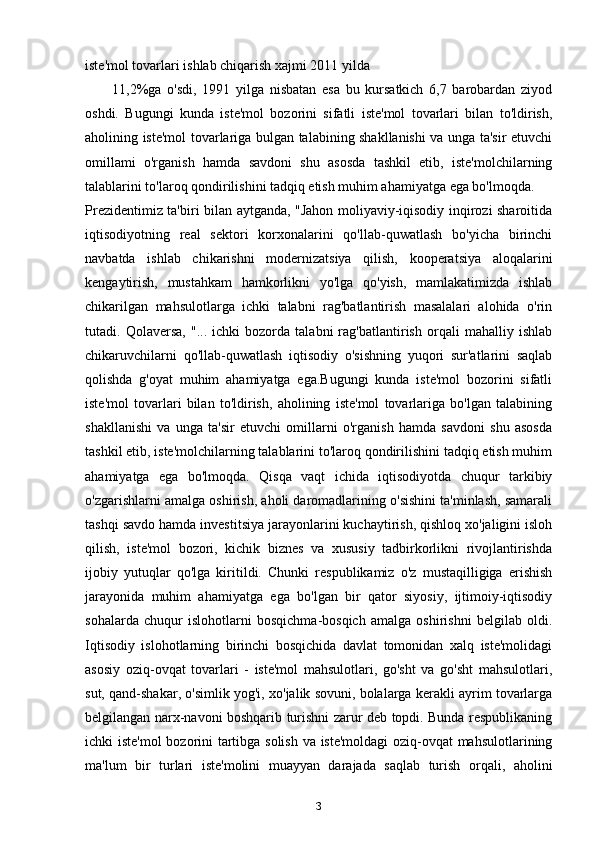 iste'mol tovarlari ishlab chiqarish xajmi 2011 yilda
11,2%ga   o'sdi,   1991   yilga   nisbatan   esa   bu   kursatkich   6,7   barobardan   ziyod
oshdi.   Bugungi   kunda   iste'mol   bozorini   sifatli   iste'mol   tovarlari   bilan   to'ldirish,
aholining iste'mol tovarlariga bulgan talabining shakllanishi va unga ta'sir etuvchi
omillami   o'rganish   hamda   savdoni   shu   asosda   tashkil   etib,   iste'molchilarning
talablarini to'laroq qondirilishini tadqiq etish muhim ahamiyatga ega bo'lmoqda.
Prezidentimiz ta'biri bilan aytganda, "Jahon moliyaviy-iqisodiy inqirozi sharoitida
iqtisodiyotning   real   sektori   korxonalarini   qo'llab-quwatlash   bo'yicha   birinchi
navbatda   ishlab   chikarishni   modernizatsiya   qilish,   kooperatsiya   aloqalarini
kengaytirish,   mustahkam   hamkorlikni   yo'lga   qo'yish,   mamlakatimizda   ishlab
chikarilgan   mahsulotlarga   ichki   talabni   rag'batlantirish   masalalari   alohida   o'rin
tutadi.   Qolaversa,   "...   ichki   bozorda   talabni   rag'batlantirish   orqali   mahalliy   ishlab
chikaruvchilarni   qo'llab-quwatlash   iqtisodiy   o'sishning   yuqori   sur'atlarini   saqlab
qolishda   g'oyat   muhim   ahamiyatga   ega.Bugungi   kunda   iste'mol   bozorini   sifatli
iste'mol   tovarlari   bilan   to'ldirish,   aholining   iste'mol   tovarlariga   bo'lgan   talabining
shakllanishi   va   unga   ta'sir   etuvchi   omillarni   o'rganish   hamda   savdoni   shu   asosda
tashkil etib, iste'molchilarning talablarini to'laroq qondirilishini tadqiq etish muhim
ahamiyatga   ega   bo'lmoqda.   Qisqa   vaqt   ichida   iqtisodiyotda   chuqur   tarkibiy
o'zgarishlarni amalga oshirish, aholi daromadlarining o'sishini ta'minlash, samarali
tashqi savdo hamda investitsiya jarayonlarini kuchaytirish, qishloq xo'jaligini isloh
qilish,   iste'mol   bozori,   kichik   biznes   va   xususiy   tadbirkorlikni   rivojlantirishda
ijobiy   yutuqlar   qo'lga   kiritildi.   Chunki   respublikamiz   o'z   mustaqilligiga   erishish
jarayonida   muhim   ahamiyatga   ega   bo'lgan   bir   qator   siyosiy,   ijtimoiy-iqtisodiy
sohalarda   chuqur   islohotlarni   bosqichma-bosqich   amalga   oshirishni   belgilab   oldi.
Iqtisodiy   islohotlarning   birinchi   bosqichida   davlat   tomonidan   xalq   iste'molidagi
asosiy   oziq-ovqat   tovarlari   -   iste'mol   mahsulotlari,   go'sht   va   go'sht   mahsulotlari,
sut, qand-shakar, o'simlik yog'i, xo'jalik sovuni, bolalarga kerakli ayrim tovarlarga
belgilangan narx-navoni boshqarib turishni zarur deb topdi. Bunda respublikaning
ichki iste'mol  bozorini tartibga solish va iste'moldagi oziq-ovqat  mahsulotlarining
ma'lum   bir   turlari   iste'molini   muayyan   darajada   saqlab   turish   orqali,   aholini
3 